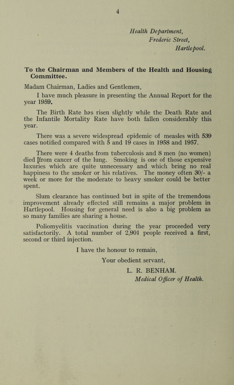 Health Department, Frederic Street, Hartlepool. To the Chairman and Members of the Health and Housing Committee. Madam Chairman, Ladies and Gentlemen, I have much pleasure in presenting the Annual Report for the year 1959. The Birth Rate has risen slightly while the Death Rate and the Infantile Mortality Rate have both fallen considerably this year. There was a severe widespread epidemic of measles with 539 cases notified compared with 5 and 19 cases in 1958 and 1957. There were 4 deaths from tuberculosis and 8 men (no women) died [from cancer of the lung. Smoking is one of those expensive luxuries which are quite unnecessary and which bring no real happiness to the smoker or his relatives. The money often 30/- a week or more for the moderate to heavy smoker could be better spent. Slum clearance has continued but in spite of the tremendous improvement already effected still remains a major problem in Hartlepool. Housing for general need is also a big problem as so many families are sharing a house. Poliomyelitis vaccination during the year proceeded very satisfactorily. A total number of 2,901 people received a first, second or third injection. I have the honour to remain, Your obedient servant, L. R. BENHAM. Medical Officer of Health.