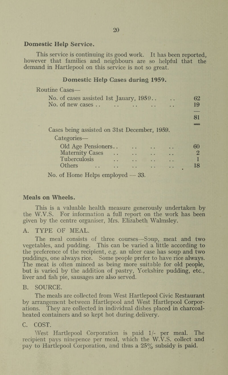 Domestic Help Service. This service is continuing its good work. It has been reported, however that families and neighbours are so helpful that the demand in Hartlepool on this service is not so great. Domestic Help Cases during 1959. Routine Cases— No. of cases assisted 1st Jauary, 1959.. .. 62 No. of new cases .. .. .. .. .. 19 81 Cases being assisted on 31st December, 1959. Categories— Old Age Pensioners 60 Maternity Cases 2 Tuberculosis 1 Others 18 No. of Home Helps employed — 33. Meals on Wheels. This is a valuable health measure generously undertaken by the W.V.S. For information a full report on the work has been given by the centre organiser, Mrs. Elizabeth Walmsley. A. TYPE OF MEAL. The meal consists of three courses—Soup, meat and two vegetables, and pudding. This can be varied a little according to the preference of the recipient, e.g. an ulcer case has soup and two puddings, one always rice. Some people prefer to have rice always. The meat is often minced as being more suitable for old people, but is varied by the addition of pastry, Yorkshire pudding, etc., liver and fish pie, sausages are also served. B. SOURCE. The meals are collected from West Hartlepool Civic Restaurant by arrangement between Hartlepool and West Hartlepool Corpor- ations. They are collected in individual dishes placed in charcoal- heated containers and so kept hot during, delivery. C. COST. West Hartlepool Corporation is paid 1/- per meal. The recipient pays ninepence per meal, which the W.V.S. collect and pay to Hartlepool Corporation, and thus a 25% subsidy is paid.