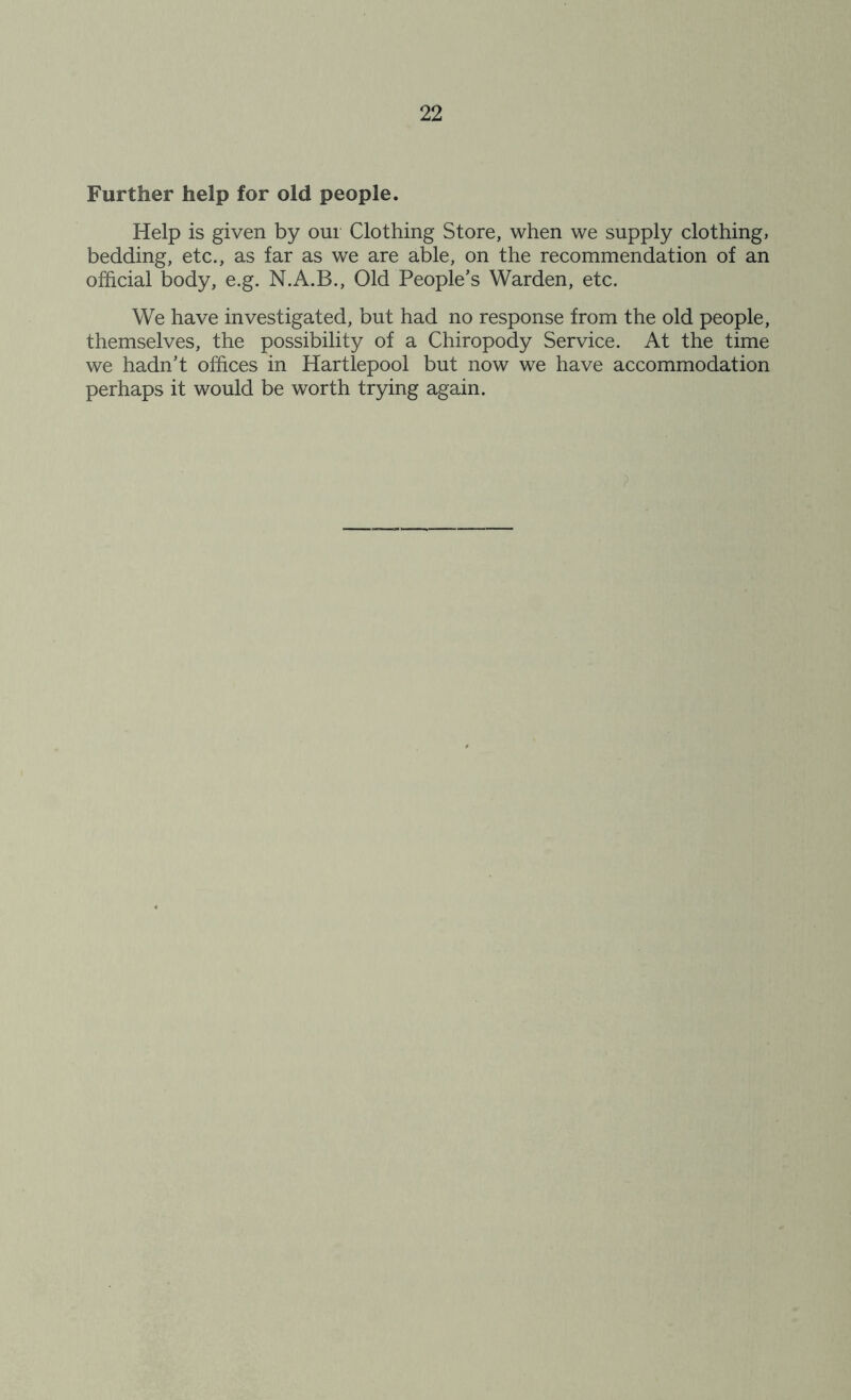 Further help for old people. Help is given by our Clothing Store, when we supply clothing, bedding, etc., as far as we are able, on the recommendation of an official body, e.g. N.A.B., Old People’s Warden, etc. We have investigated, but had no response from the old people, themselves, the possibility of a Chiropody Service. At the time we hadn’t offices in Hartlepool but now we have accommodation perhaps it would be worth trying again.
