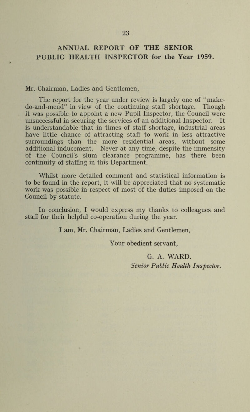 ANNUAL REPORT OF THE SENIOR PUBLIC HEALTH INSPECTOR for the Year 1959. Mr. Chairman, Ladies and Gentlemen, The report for the year under review is largely one of “make- do-and-mend” in view of the continuing staff shortage. Though it was possible to appoint a new Pupil Inspector, the Council were unsuccessful in securing the services of an additional Inspector. It is understandable that in times of staff shortage, industrial areas have little chance of attracting staff to work in less attractive surroundings than the more residential areas, without some additional inducement. Never at any time, despite the immensity of the Council’s slum clearance programme, has there been continuity of staffing in this Department. Whilst more detailed comment and statistical information is to be found in the report, it will be appreciated that no systematic work was possible in respect of most of the duties imposed on the Council by statute. In conclusion, I would express my thanks to colleagues and staff for their helpful co-operation during the year. I am, Mr. Chairman, Ladies and Gentlemen, Your obedient servant, G. A. WARD. Senior Public Health Inspector.
