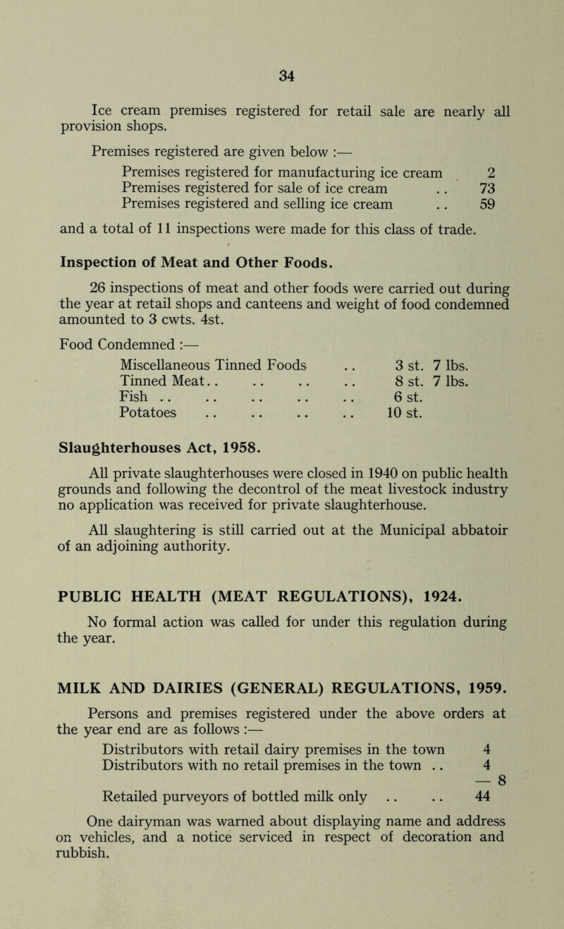 Ice cream premises registered for retail sale are nearly all provision shops. Premises registered are given below :— Premises registered for manufacturing ice cream 2 Premises registered for sale of ice cream .. 73 Premises registered and selling ice cream .. 59 and a total of 11 inspections were made for this class of trade. Inspection of Meat and Other Foods. 26 inspections of meat and other foods were carried out during the year at retail shops and canteens and weight of food condemned amounted to 3 cwts. 4st. Food Condemned Miscellaneous Tinned Foods # m 3 st. 7 lbs. Tinned Meat m # 8 st. 7 lbs. Fish , # 6 st. Potatoes 10 st. Slaughterhouses Act, 1958. All private slaughterhouses were closed in 1940 on public health grounds and following the decontrol of the meat livestock industry no application was received for private slaughterhouse. All slaughtering is still carried out at the Municipal abbatoir of an adjoining authority. PUBLIC HEALTH (MEAT REGULATIONS), 1924. No formal action was called for under this regulation during the year. MILK AND DAIRIES (GENERAL) REGULATIONS, 1959. Persons and premises registered under the above orders at the year end are as follows :— Distributors with retail dairy premises in the town 4 Distributors with no retail premises in the town .. 4 — 8 Retailed purveyors of bottled milk only .. .. 44 One dairyman was warned about displaying name and address on vehicles, and a notice serviced in respect of decoration and rubbish.