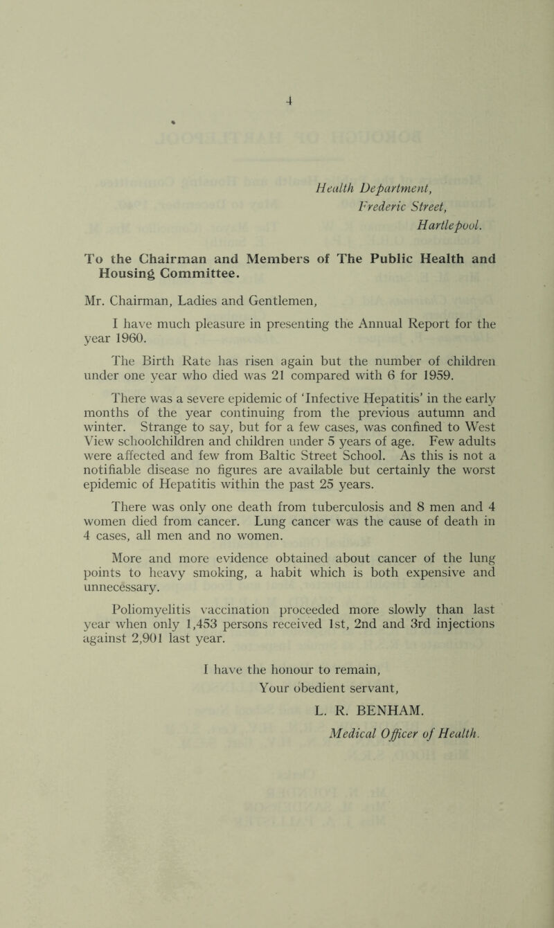 Health Department, Frederic Street, Hartlepool. To the Chairman and Members of The Public Health and Housing Committee. Mr. Chairman, Ladies and Gentlemen, I have much pleasure in presenting the Annual Report for the year 1960. The Birth Rate has risen again but the number of children under one year who died was 21 compared with 6 for 1959. There was a severe epidemic of ‘Infective Hepatitis’ in the early months of the year continuing from the previous autumn and winter. Strange to say, but for a few cases, was confined to West View schoolchildren and children under 5 years of age. Few adults were affected and few from Baltic Street School. As this is not a notifiable disease no figures are available but certainly the worst epidemic of Hepatitis within the past 25 years. There was only one death from tuberculosis and 8 men and 4 women died from cancer. Lung cancer was the cause of death in 4 cases, all men and no women. More and more evidence obtained about cancer of the lung points to heavy smoking, a habit which is both expensive and unnecessary. Poliomyelitis vaccination proceeded more slowly than last year when only 1,453 persons received 1st, 2nd and 3rd injections against 2,901 last year. I have the honour to remain, Your obedient servant, L. R. BENHAM. Medical Officer of Health.