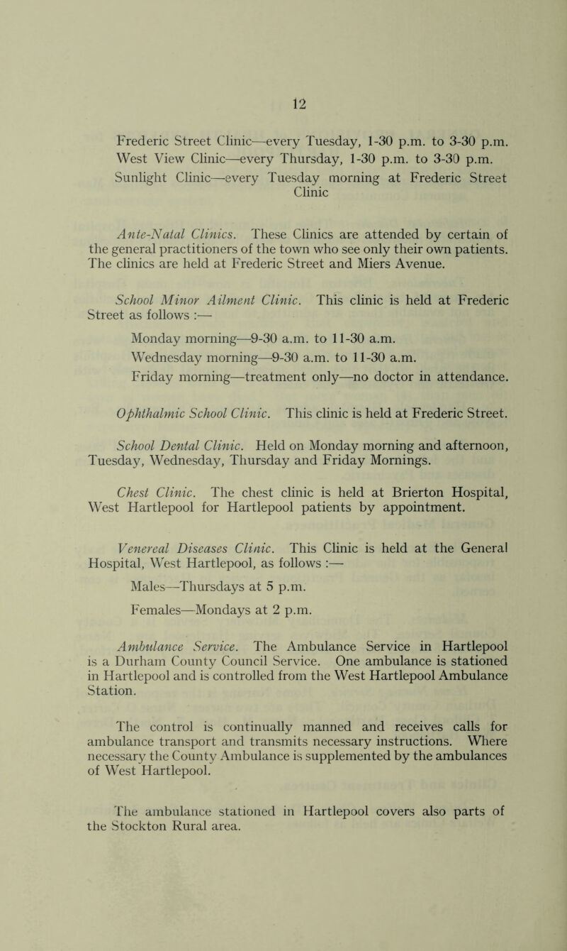 Frederic Street Clinic—every Tuesday, 1-30 p.m. to 3-30 p.m. West View Clinic—every Thursday, 1-30 p.m. to 3-30 p.m. Sunlight Clinic—every Tuesday morning at Frederic Street Clinic Ante-Natal Clinics. These Clinics are attended by certain of the general practitioners of the town who see only their own patients. The clinics are held at Frederic Street and Miers Avenue. School Minor Ailment Clinic. This clinic is held at Frederic Street as follows :— Monday morning—9-30 a.m. to 11-30 a.m. Wednesday morning—9-30 a.m. to 11-30 a.m. Friday morning—treatment on]y—no doctor in attendance. Ophthalmic School Clinic. This clinic is held at Frederic Street. School Dental Clinic. Held on Monday morning and afternoon, Tuesday, Wednesday, Thursday and Friday Mornings. Chest Clinic. The chest clinic is held at Brierton Hospital, West Hartlepool for Hartlepool patients by appointment. Venereal Diseases Clinic. This Clinic is held at the General Hospital, West Hartlepool, as follows :— Males—Thursdays at 5 p.m. Females—Mondays at 2 p.m. Ambulance Service. The Ambulance Service in Hartlepool is a Durham County Council Service. One ambulance is stationed in Hartlepool and is controlled from the West Hartlepool Ambulance Station. The control is continually manned and receives calls for ambulance transport and transmits necessary instructions. Where necessary the County Ambulance is supplemented by the ambulances of West Hartlepool. The ambulance stationed in Hartlepool covers also parts of the Stockton Rural area.
