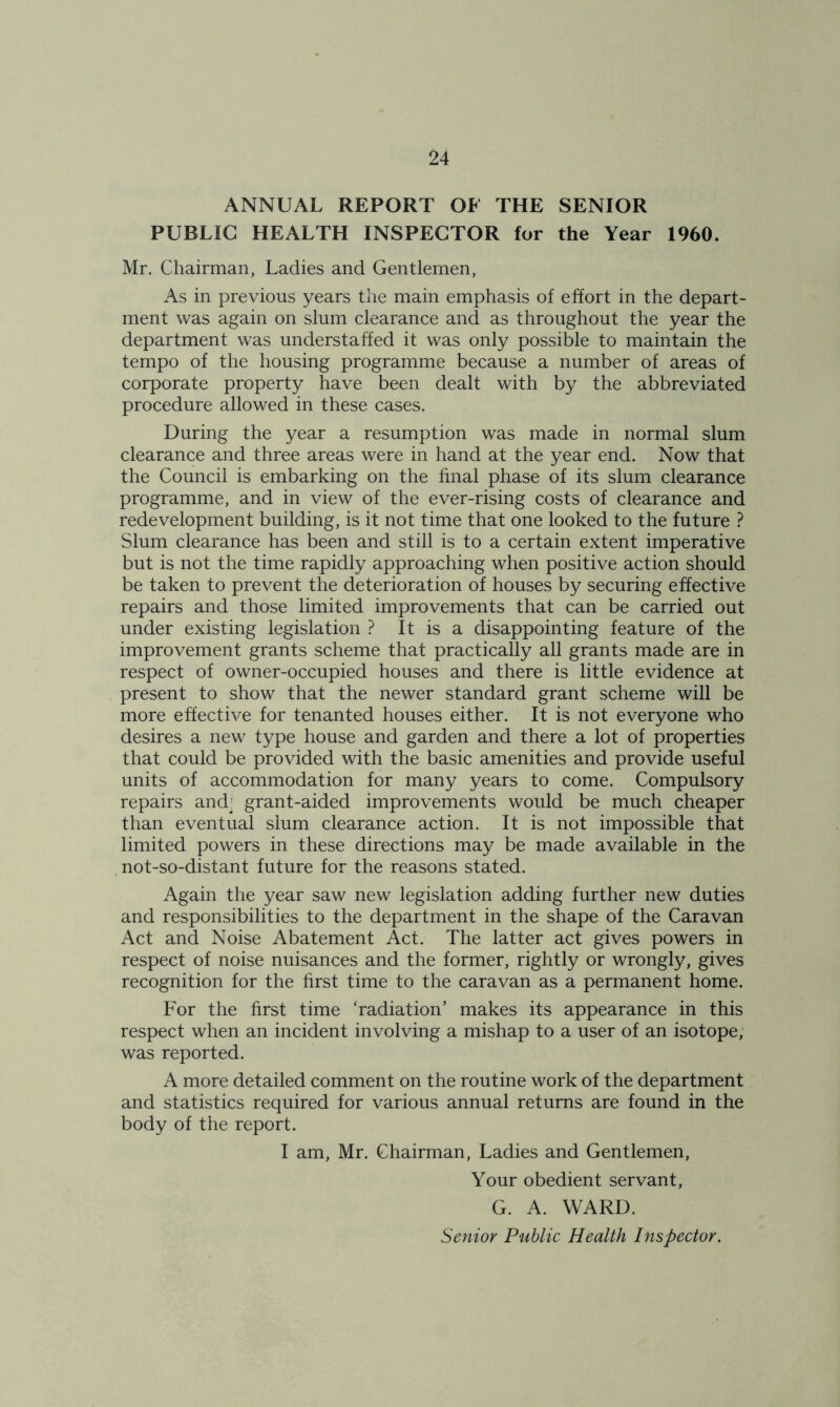 ANNUAL REPORT OF THE SENIOR PUBLIC HEALTH INSPECTOR for the Year 1960. Mr. Chairman, Ladies and Gentlemen, As in previous years the main emphasis of effort in the depart- ment was again on slum clearance and as throughout the year the department was understaffed it was only possible to maintain the tempo of the housing programme because a number of areas of corporate property have been dealt with by the abbreviated procedure allowed in these cases. During the year a resumption was made in normal slum clearance and three areas were in hand at the year end. Now that the Council is embarking on the final phase of its slum clearance programme, and in view of the ever-rising costs of clearance and redevelopment building, is it not time that one looked to the future ? Slum clearance has been and still is to a certain extent imperative but is not the time rapidly approaching when positive action should be taken to prevent the deterioration of houses by securing effective repairs and those limited improvements that can be carried out under existing legislation ? It is a disappointing feature of the improvement grants scheme that practically all grants made are in respect of owner-occupied houses and there is little evidence at present to show that the newer standard grant scheme will be more effective for tenanted houses either. It is not everyone who desires a new type house and garden and there a lot of properties that could be provided with the basic amenities and provide useful units of accommodation for many years to come. Compulsory repairs and' grant-aided improvements would be much cheaper than eventual slum clearance action. It is not impossible that limited powers in these directions may be made available in the not-so-distant future for the reasons stated. Again the year saw new legislation adding further new duties and responsibilities to the department in the shape of the Caravan Act and Noise Abatement Act. The latter act gives powers in respect of noise nuisances and the former, rightly or wrongly, gives recognition for the first time to the caravan as a permanent home. For the first time ‘radiation’ makes its appearance in this respect when an incident involving a mishap to a user of an isotope, was reported. A more detailed comment on the routine work of the department and statistics required for various annual returns are found in the body of the report. I am, Mr. Chairman, Ladies and Gentlemen, Your obedient servant, G. A. WARD. Senior Public Health Inspector.