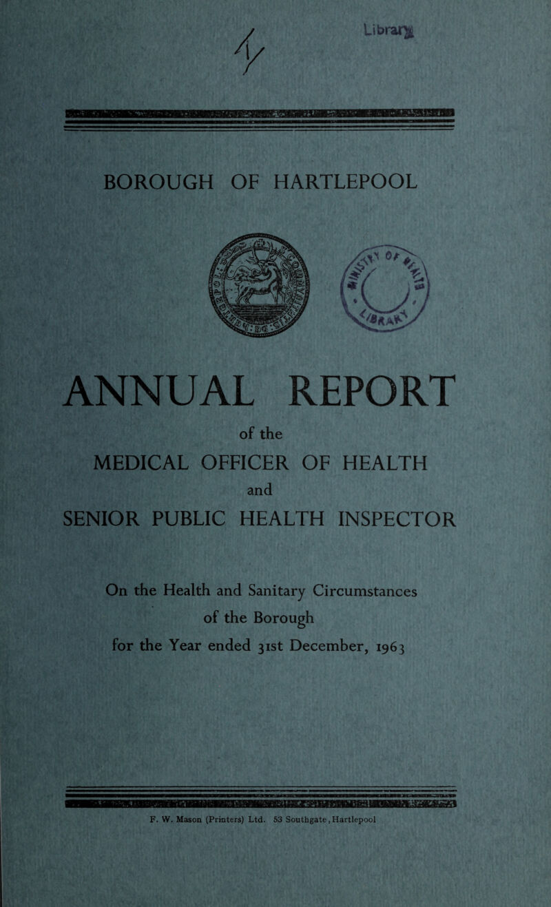 Library BOROUGH OF HARTLEPOOL ANNUAL REPORT of the MEDICAL OFFICER OF HEALTH and SENIOR PUBLIC HEALTH INSPECTOR On the Health and Sanitary Circumstances of the Borough for the Year ended 31st December, 1963 F. W. Mason (Printers) Ltd. 53 Southgate,Hartlepool