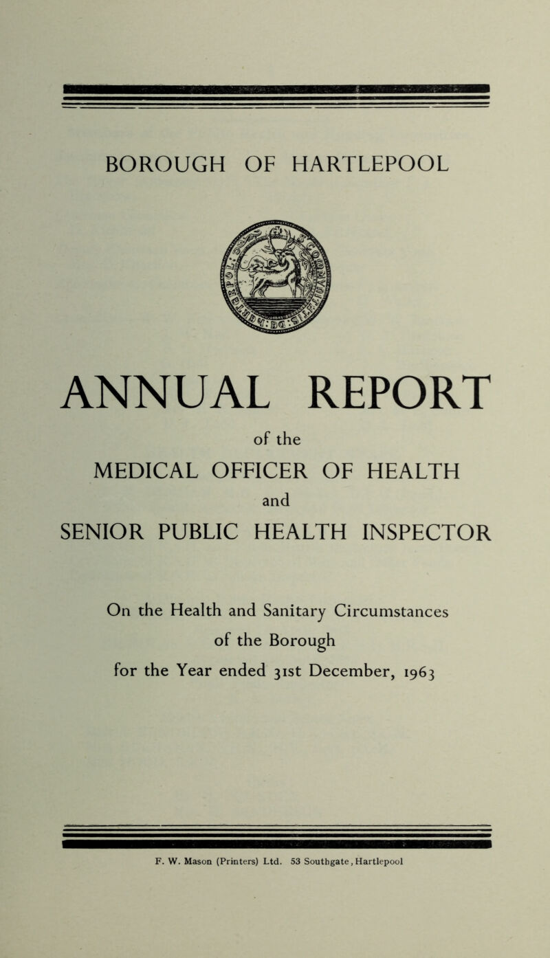 BOROUGH OF HARTLEPOOL ANNUAL REPORT of the MEDICAL OFFICER OF HEALTH and SENIOR PUBLIC HEALTH INSPECTOR On the Health and Sanitary Circumstances of the Borough for the Year ended 31st December, 1963