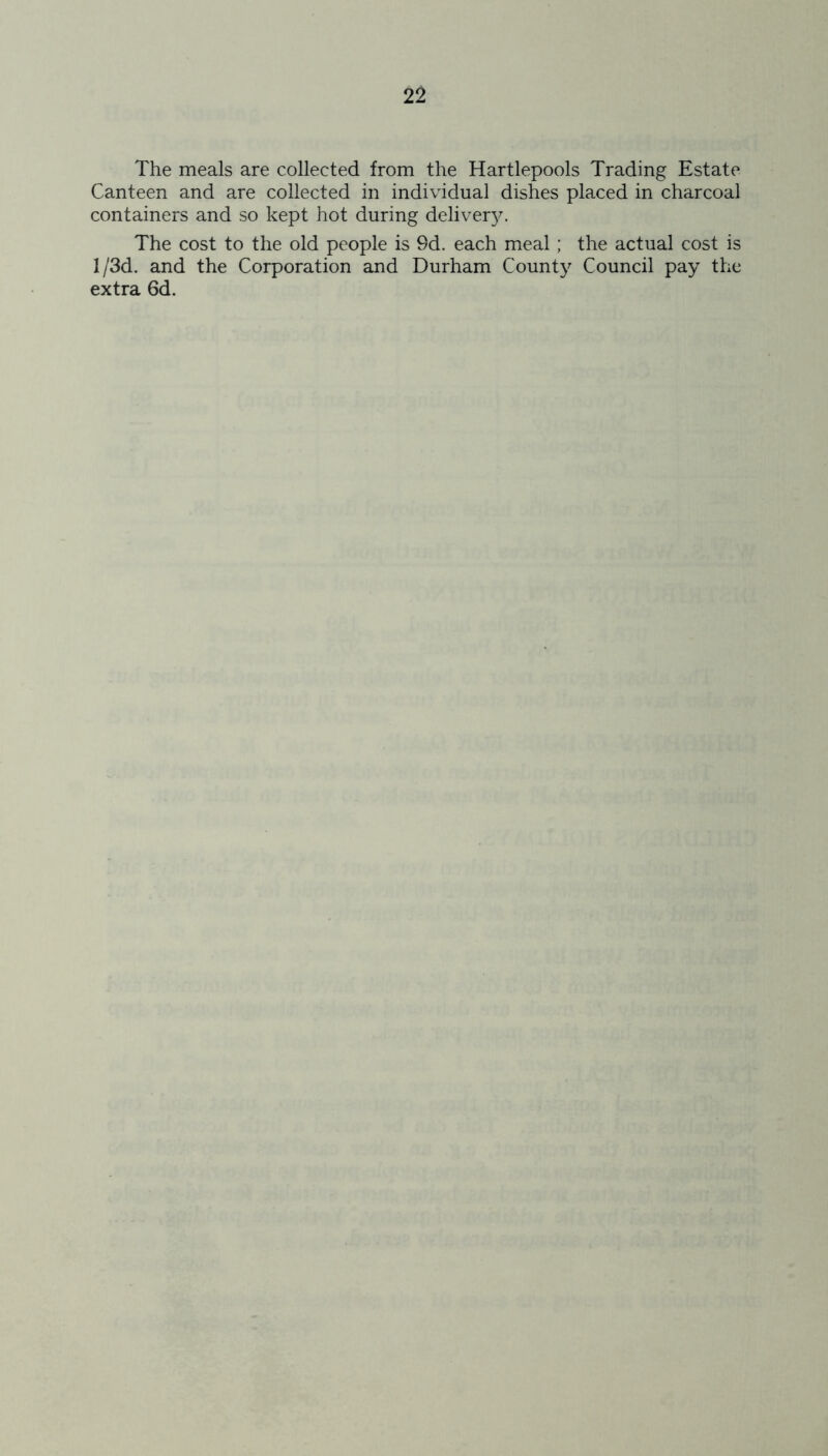 The meals are collected from the Hartlepools Trading Estate Canteen and are collected in individual dishes placed in charcoal containers and so kept hot during delivery. The cost to the old people is 9d. each meal ; the actual cost is 1 /3d. and the Corporation and Durham County Council pay the extra 6d.