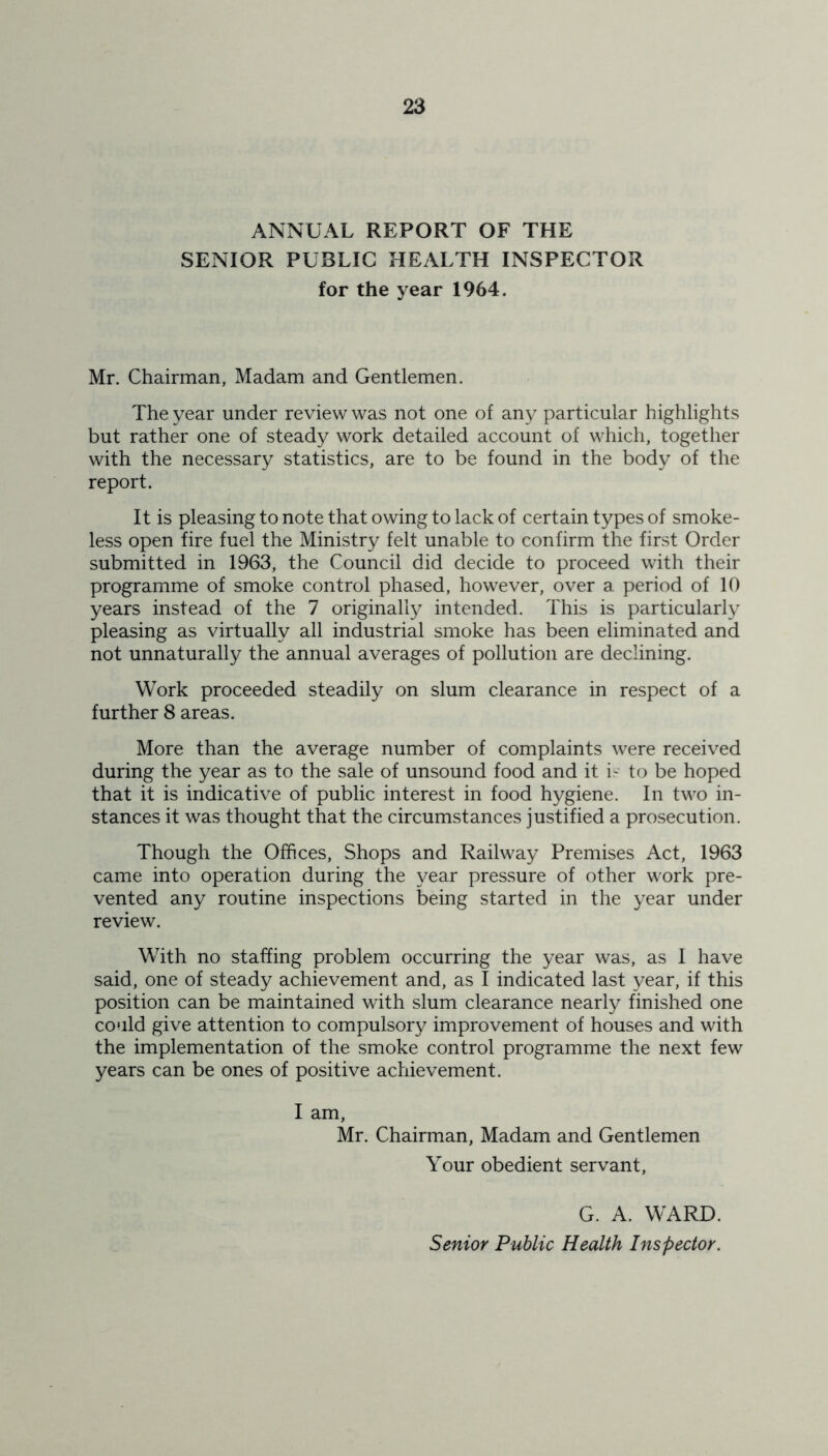 ANNUAL REPORT OF THE SENIOR PUBLIC HEALTH INSPECTOR for the year 1964. Mr. Chairman, Madam and Gentlemen. The year under review was not one of any particular highlights but rather one of steady work detailed account of which, together with the necessary statistics, are to be found in the body of the report. It is pleasing to note that owing to lack of certain types of smoke- less open fire fuel the Ministry felt unable to confirm the first Order submitted in 1963, the Council did decide to proceed with their programme of smoke control phased, however, over a period of 10 years instead of the 7 originally intended. This is particularly pleasing as virtually all industrial smoke has been eliminated and not unnaturally the annual averages of pollution are declining. Work proceeded steadily on slum clearance in respect of a further 8 areas. More than the average number of complaints were received during the year as to the sale of unsound food and it is to be hoped that it is indicative of public interest in food hygiene. In two in- stances it was thought that the circumstances justified a prosecution. Though the Offices, Shops and Railway Premises Act, 1963 came into operation during the year pressure of other work pre- vented any routine inspections being started in the year under review. With no staffing problem occurring the year was, as I have said, one of steady achievement and, as I indicated last year, if this position can be maintained with slum clearance nearly finished one could give attention to compulsory improvement of houses and with the implementation of the smoke control programme the next few years can be ones of positive achievement. I am, Mr. Chairman, Madam and Gentlemen Your obedient servant, G. A. WARD. Senior Public Health Inspector.