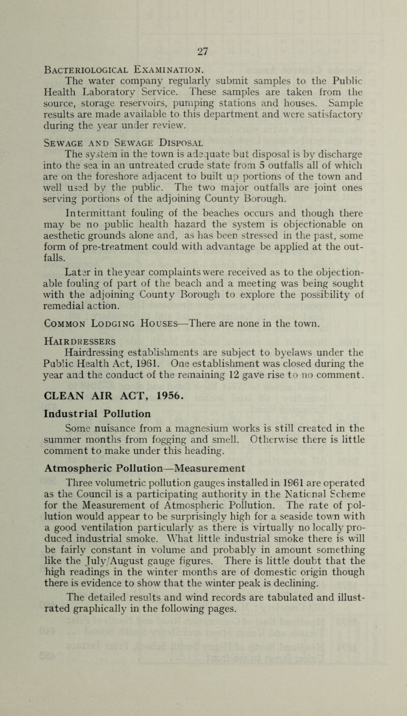Bacteriological Examination. The water company regularly submit samples to the Public Health Laboratory Service. These samples are taken from the source, storage reservoirs, pumping stations and houses. Sample results are made available to this department and were satisfactory during the year under review. Sewage and Sewage Disposal The system in the town is adequate but disposal is by discharge into the sea in an untreated crude state from 5 outfalls all of which are on the foreshore adjacent to built up portions of the town and well used by the public. The two major outfalls are joint ones serving portions of the adjoining County Borough. Intermittant fouling of the beaches occurs and though there may be no public health hazard the system is objectionable on aesthetic grounds alone and, as has been stressed in the past, some form of pre-treatment could with advantage be applied at the out- falls. Later in the year complaints were received as to the objection- able fouling of part of the beach and a meeting was being sought with the adjoining County Borough to explore the possibility of remedial action. Common Lodging Houses—There are none in the town. Hairdressers Hairdressing establishments are subject to byelaws under the Public Health Act, 1981. One establishment was closed during the year and the conduct of the remaining 12 gave rise to no comment. CLEAN AIR ACT, 1956. Industrial Pollution Some nuisance from a magnesium works is still created in the summer months from fogging and smell. Otherwise there is little comment to make under this heading. Atmospheric Pollution—Measurement Three volumetric pollution gauges installed in 1961 are operated as the Council is a participating authority in the National Scheme for the Measurement of Atmospheric Pollution. The rate of pol- lution would appear to be surprisingly high for a seaside town with a good ventilation particularly as there is virtually no locally pro- duced industrial smoke. What little industrial smoke there is will be fairly constant in volume and probably in amount something like the July/August gauge figures. There is little doubt that the high readings in the winter months are of domestic origin though there is evidence to show that the winter peak is declining. The detailed results and wind records are tabulated and illust- rated graphically in the following pages.