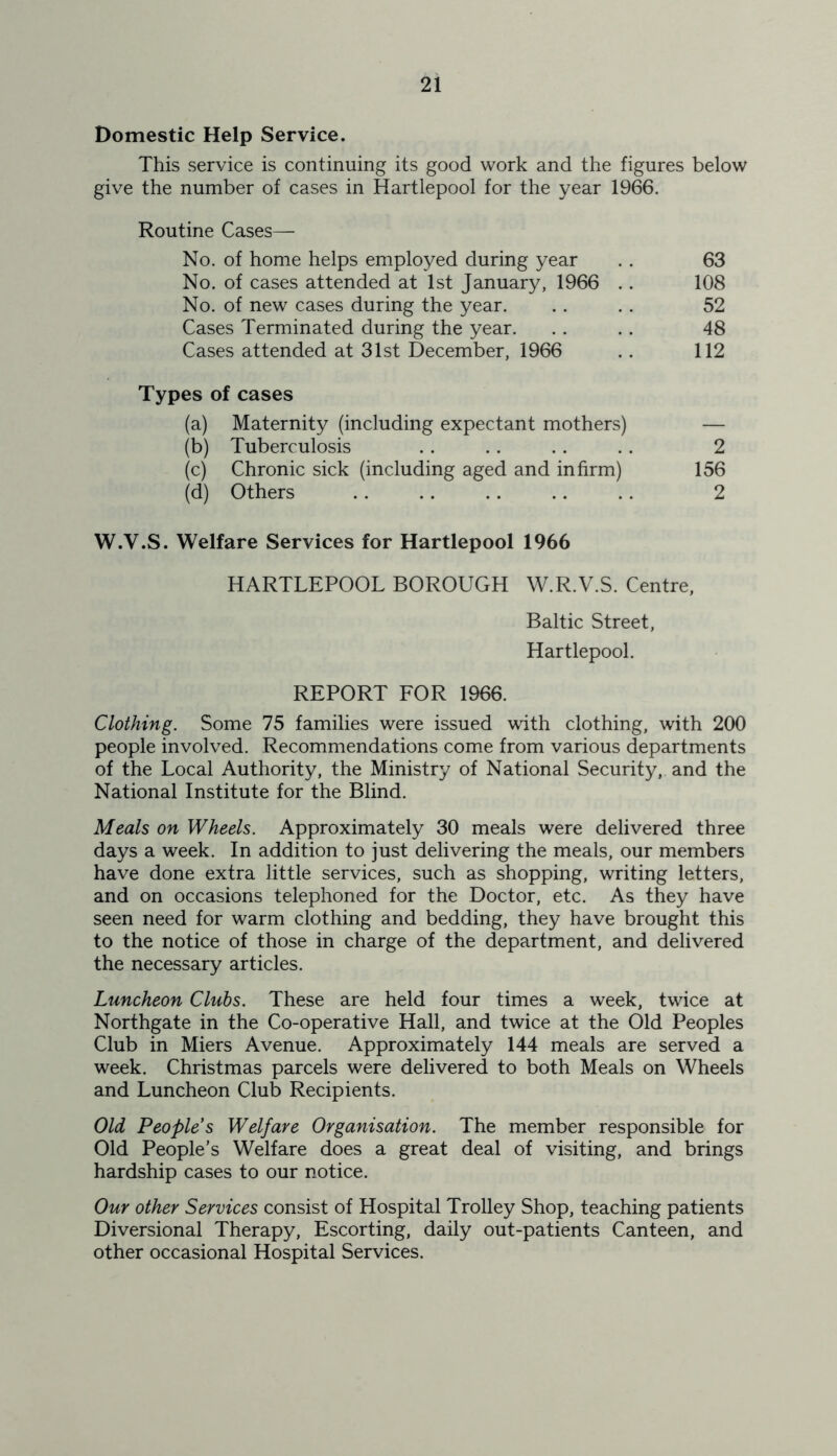 Domestic Help Service. This service is continuing its good work and the figures below give the number of cases in Hartlepool for the year 1966. Routine Cases— No. of home helps employed during year .. 63 No. of cases attended at 1st January, 1966 . . 108 No. of new cases during the year. .. .. 52 Cases Terminated during the year. .. .. 48 Cases attended at 31st December, 1966 .. 112 Types of cases (a) Maternity (including expectant mothers) — (b) Tuberculosis .. .. .. . . 2 (c) Chronic sick (including aged and infirm) 156 (d) Others .. .. .. .. .. 2 W.Y.S. Welfare Services for Hartlepool 1966 HARTLEPOOL BOROUGH W.R.V.S. Centre, Baltic Street, Hartlepool. REPORT FOR 1966. Clothing. Some 75 families were issued with clothing, with 200 people involved. Recommendations come from various departments of the Local Authority, the Ministry of National Security, and the National Institute for the Blind. Meals on Wheels. Approximately 30 meals were delivered three days a week. In addition to just delivering the meals, our members have done extra little services, such as shopping, writing letters, and on occasions telephoned for the Doctor, etc. As they have seen need for warm clothing and bedding, they have brought this to the notice of those in charge of the department, and delivered the necessary articles. Luncheon Clubs. These are held four times a week, twice at Northgate in the Co-operative Hall, and twice at the Old Peoples Club in Miers Avenue. Approximately 144 meals are served a week. Christmas parcels were delivered to both Meals on Wheels and Luncheon Club Recipients. Old People s Welfare Organisation. The member responsible for Old People’s Welfare does a great deal of visiting, and brings hardship cases to our notice. Our other Services consist of Hospital Trolley Shop, teaching patients Diversional Therapy, Escorting, daily out-patients Canteen, and other occasional Hospital Services.