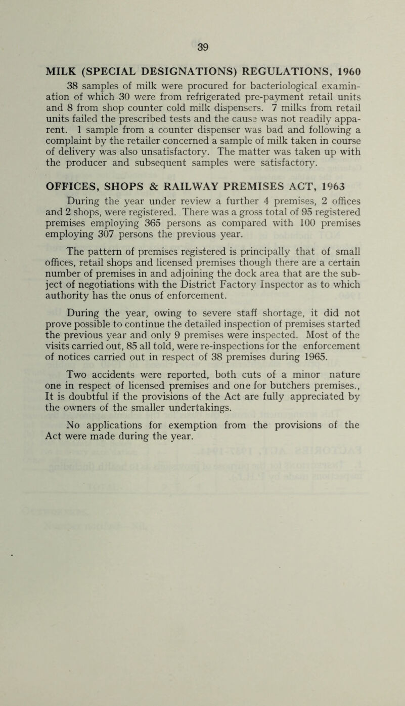 MILK (SPECIAL DESIGNATIONS) REGULATIONS, 1960 38 samples of milk were procured for bacteriological examin- ation of which 30 were from refrigerated pre-payment retail units and 8 from shop counter cold milk dispensers. 7 milks from retail units failed the prescribed tests and the cause was not readily appa- rent. 1 sample from a counter dispenser was bad and following a complaint by the retailer concerned a sample of milk taken in course of delivery was also unsatisfactory. The matter was taken up with the producer and subsequent samples were satisfactory. OFFICES, SHOPS & RAILWAY PREMISES ACT, 1963 During the year under review a further 4 premises, 2 offices and 2 shops, were registered. There was a gross total of 95 registered premises employing 365 persons as compared with 100 premises employing 307 persons the previous year. The pattern of premises registered is principally that of small offices, retail shops and licensed premises though there are a certain number of premises in and adjoining the dock area that are the sub- ject of negotiations with the District Factory Inspector as to which authority has the onus of enforcement. During the year, owing to severe staff shortage, it did not prove possible to continue the detailed inspection of premises started the previous year and only 9 premises were inspected. Most of the visits carried out, 85 all told, were re-inspections for the enforcement of notices carried out in respect of 38 premises during 1965. Two accidents were reported, both cuts of a minor nature one in respect of licensed premises and one for butchers premises.. It is doubtful if the provisions of the Act are fully appreciated by the owners of the smaller undertakings. No applications for exemption from the provisions of the Act were made during the year.