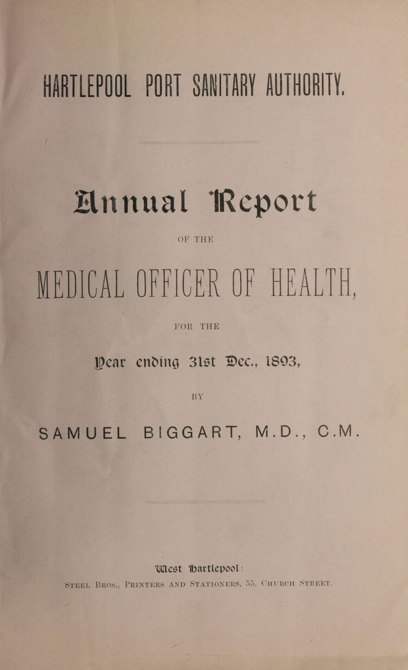 Hnnual IRcport OF THE MEDICAL OFFICER OF HEALTH FOR THE Pear enMito 3lst IDcc., 1S93, SAMUEL BIGGART, M . D ., C.M. Tliflest Ibavtlepool: Steel Bros., Printers and Stationers, 55, Church Street.