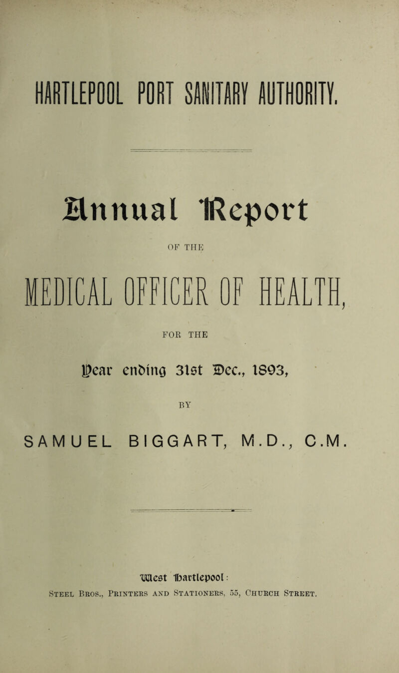 Hrtnual IReport OF THE MEDICAL OFFICER OF HEALTH, FOR THE Pear en&ing 3lst 2>ec., 1893, BY SAMUEL BIGGART, M.D., C.M. mcst Hartlepool: Steel Bros., Printers and Stationers, 55, Church Street.