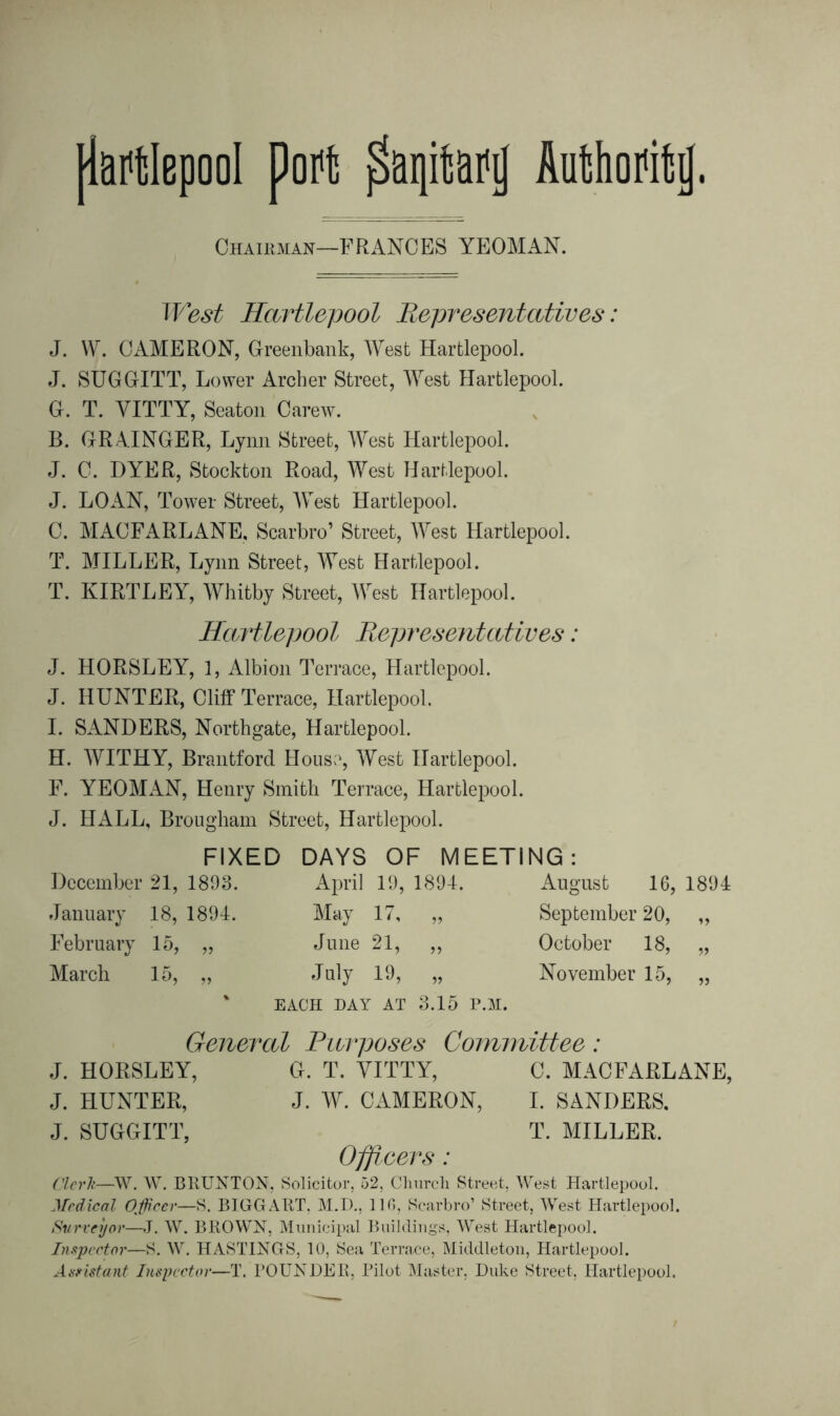 Chairman—FRANCES YEOMAN. West Hartlepool Representatives: J. W. CAMERON, Oreenbank, West Hartlepool. J. SUGGITT, Lower Archer Street, West Hartlepool. G. T. YITTY, Seaton Carew. B. GRAINGER, Lynn Street, West Hartlepool. J. C. DYER, Stockton Road, West Hartlepool. J. LOAN, Tower Street, West Hartlepool. C. MACFARLANE, Scarbro’ Street, West Hartlepool. T. MILLER, Lynn Street, West Hartlepool. T. KIRTLEY, Whitby Street, West Hartlepool. Hartlepool Representatives: J. HORSLEY, 1, Albion Terrace, Hartlepool. J. HUNTER, Cliff Terrace, Hartlepool. I. SANDERS, Northgate, Hartlepool. H. WITHY, Brantford House, West Hartlepool. F. YEOMAN, Henry Smith Terrace, Hartlepool. J. HALL, Brougham Street, Hartlepool. FIXED DAYS OF MEETING: December 21, 1893. January 18, 1894. February 15, „ March 15, „ April 19, 1894. May 17, „ June 21, ,, July 19, „ EACH DAY AT 3.15 P.M. August 16, 1894 September 20, „ October 18, ,, November 15, „ General Purposes Committee: J. HORSLEY, G. T. YITTY, C. MACFARLANE, J. HUNTER, J. W. CAMERON, I. SANDERS. J. SUGGITT, T. MILLER. Officers: Clerk—W. W. BRUNTON, Solicitor, 52, Church Street, West Hartlepool. Medical Officer—S. BIGGART, M.D., 116, Scarbro’ Street, West Hartlepool. Surveyor—J. W. BROWN, Municipal Buildings, West Hartlepool. Inspector—S. W. HASTINGS, 10, Sea Terrace, Middleton, Hartlepool. Assistant Inspector—T. POUNDER, Pilot Master, Duke Street, Hartlepool.