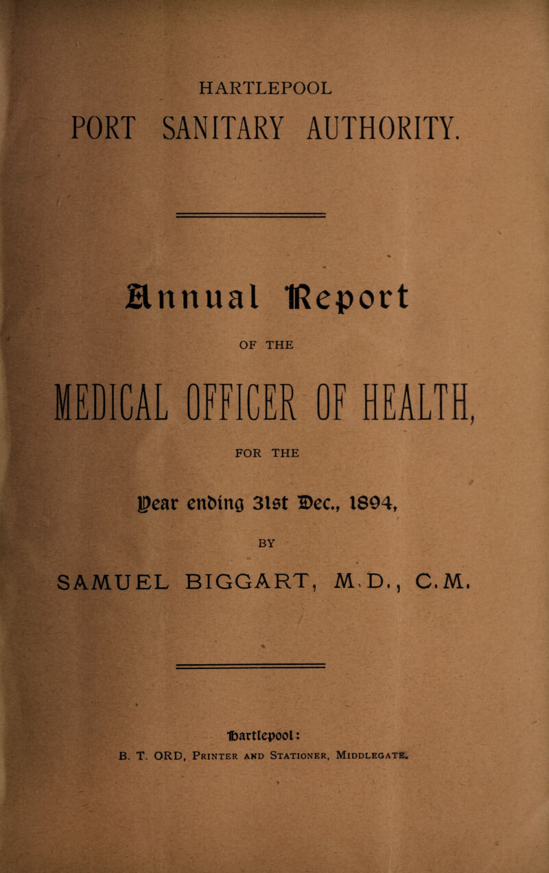 PORT SANITARY AUTHORITY. Hnnual IReport OF THE MEDICAL OFFICER OF HEALTH, FOR THE U?ear ending 3lst Dec., 1894, BY SAMUEL BIGGART, M.D., C.M. ■fcartlepool: B. T. ORD, Printer and Stationer, Middlegate,