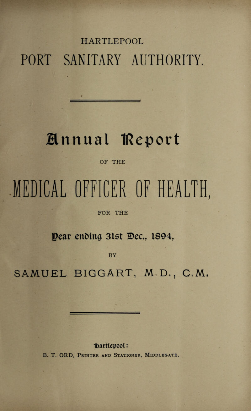 PORT SANITARY AUTHORITY. Hnnual IReport OF THE MEDICAL OFFICER OF HEALTH, FOR THE Pear enMng 31st Dec., 1894, BY SAMUEL BIGGART, M D., C.M. Ibartlepool: B. T. ORD, Printer and Stationer, Middlegate.