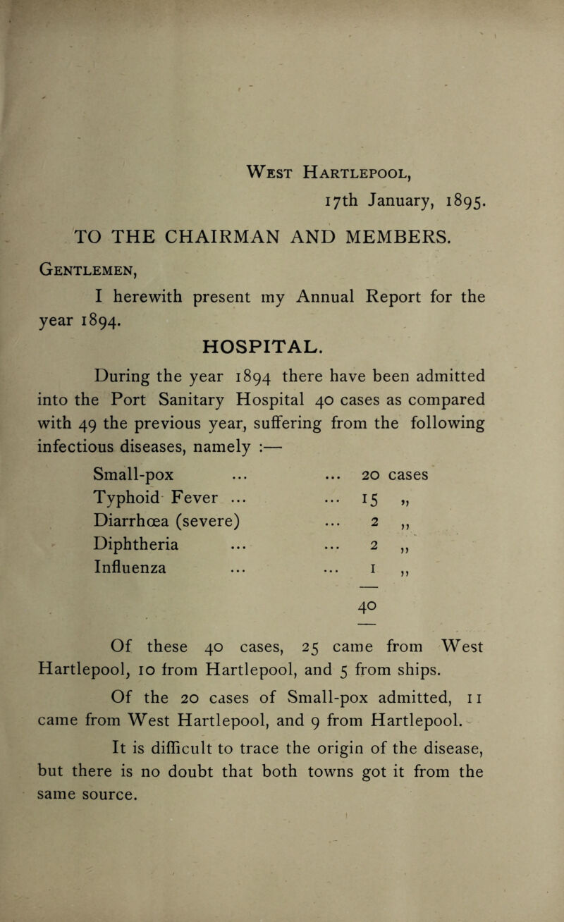 West Hartlepool, 17th January, 1895. TO THE CHAIRMAN AND MEMBERS. Gentlemen, I herewith present my Annual Report for the year 1894. HOSPITAL. During the year 1894 there have been admitted into the Port Sanitary Hospital 40 cases as compared with 49 the previous year, suffering from the following infectious diseases, namely :— Small-pox Typhoid Fever ... Diarrhoea (severe) Diphtheria Influenza 20 cases 15 >1 40 Of these 40 cases, 25 came from West Hartlepool, 10 from Hartlepool, and 5 from ships. Of the 20 cases of Small-pox admitted, 11 came from West Hartlepool, and 9 from Hartlepool. It is difficult to trace the origin of the disease, but there is no doubt that both towns got it from the same source.