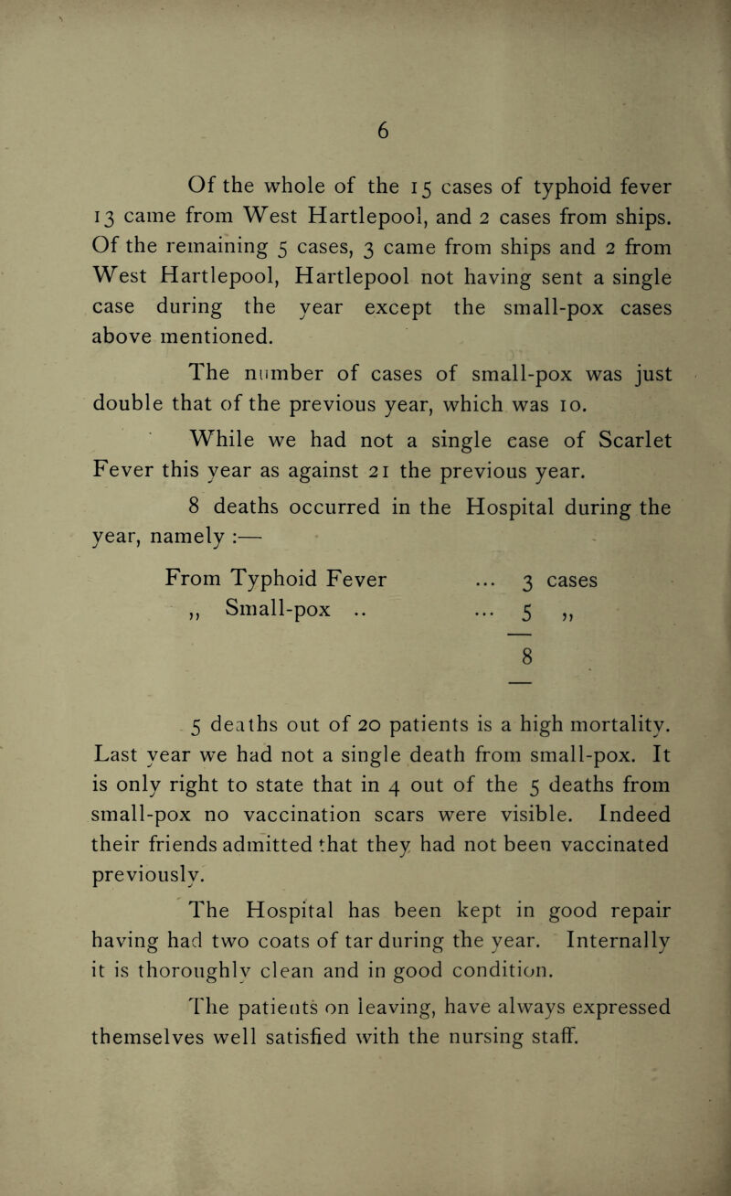 Of the whole of the 15 cases of typhoid fever 13 came from West Hartlepool, and 2 cases from ships. Of the remaining 5 cases, 3 came from ships and 2 from West Hartlepool, Hartlepool not having sent a single case during the year except the small-pox cases above mentioned. The number of cases of small-pox was just double that of the previous year, which was 10. While we had not a single ease of Scarlet Fever this year as against 21 the previous year. 8 deaths occurred in the Hospital during the year, namely :— From Typhoid Fever ... 3 cases „ Small-pox .. ••• 5 8 5 deaths out of 20 patients is a high mortality. Last year we had not a single death from small-pox. It is only right to state that in 4 out of the 5 deaths from small-pox no vaccination scars were visible. Indeed their friends admitted that they had not been vaccinated previously. The Hospital has been kept in good repair having had two coats of tar during the year. Internally it is thoroughly clean and in good condition. The patieuts on leaving, have always expressed themselves well satisfied with the nursing staff.