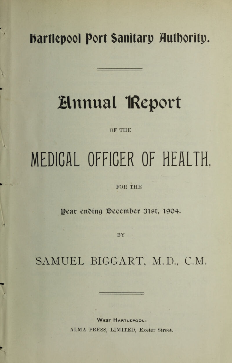 Hnitual IReport OF THE MEDICAL OFFICER OF HEALTH, FOR THE H>ear en&tng December 3lst, 1904. SAMUEL BIGGART, M.D., C.M. West Hartlepool: ALMA PRESS, LIMITED, Exeter Street.