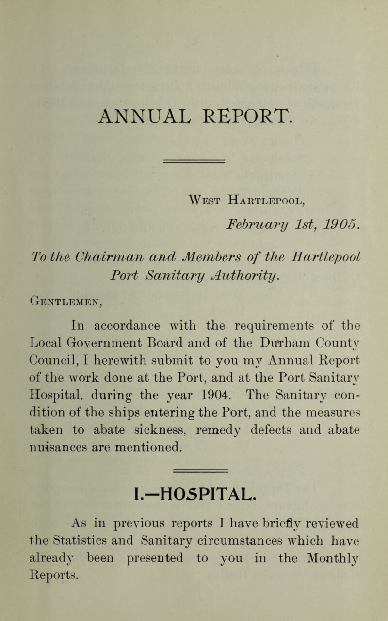 ANNUAL REPORT. West Hartlepool, February 1st, 1905. To the Chairm an and Members of the Hartlepool Fort Sanitary Authority. Gentlemen, In accordance with the requirements of the Local Government Board and of the Durham County Council, I herewith submit to you m}^ Annual Report of the work done at the Port, and at the Port Sanitary Hospital, during the year 1904. The Sanitary con- dition of the ships entering the Port, and the measures taken to abate sickness, remedy defects and abate nuisances are mentioned. I.—HOSPITAL. As in previous reports I have briefly reviewed the Statistics and Sanitary circumstances which have already been presented to you in the Monthly Reports.