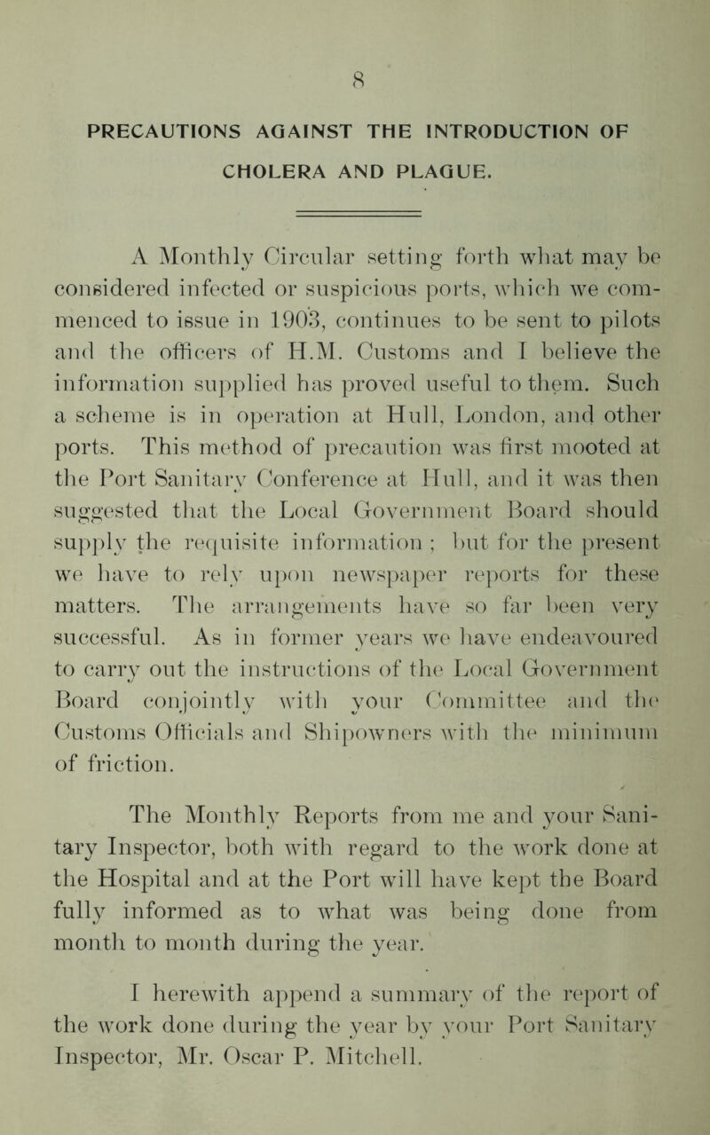 PRECAUTIONS AGAINST THE INTRODUCTION OF CHOLERA AND PLAGUE. A Monthly Circular setting forth what may be considered infected or suspicious ports, which we com- menced to issue in 1903, continues to be sent to pilots and the officers of H.M. Customs and I believe the information supplied has proved useful to them. Such a scheme is in operation at Hull, London, and other ports. This method of precaution was first mooted at the Port Sanitary Conference at Hull, and it was then suggested that the Local Government Board should supply the requisite information ; but for the present we have to rely upon newspaper reports for these matters. The arrangements have so far been very successful. As in former years we have endeavoured to carry out the instructions of the Local Government Board conjointly with your Committee and the Customs Officials and Shipowners with the minimum of friction. The Monthly Reports from me and your Sani- tary Inspector, both with regard to the work done at the Hospital and at the Port will have kept the Board fully informed as to what was being done from month to month during the year. I herewith append a summary of the report of the work done during the year by your Port Sanitary Inspector, Mr. Oscar P. Mitchell.