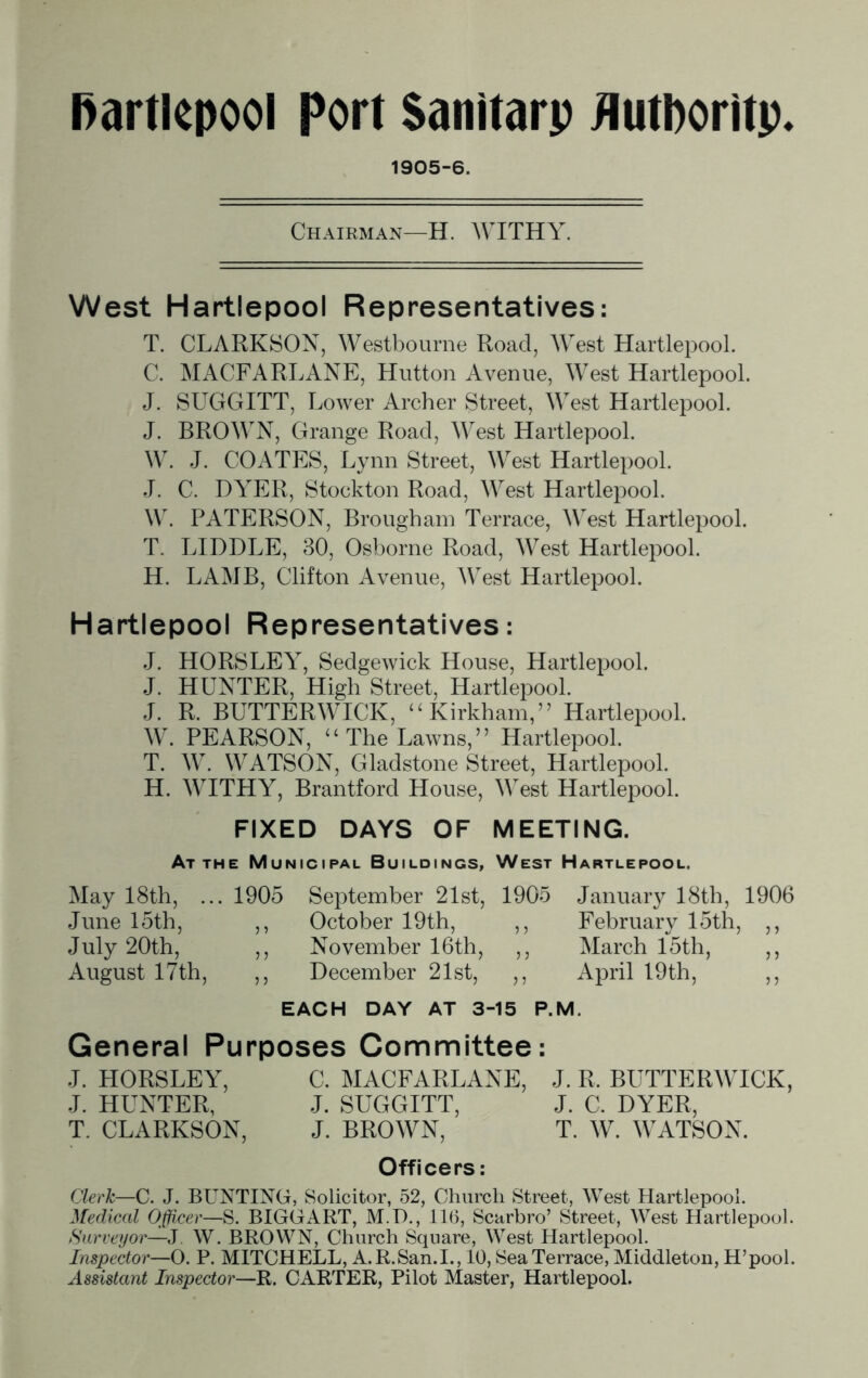 1905-6. Chairman—H. WITHY. West Hartlepool Representatives: T. CLARKSON, Westbourne Road, West Hartlepool. C. MACFARLANE, Hutton Avenue, West Hartlepool. J. SUGGITT, Lower Archer Street, West Hartlepool. J. BROWN, Grange Road, West Hartlepool. W. J. COATES, Lynn Street, West Hartlepool. J. C. DYER, Stockton Road, West Hartlepool. W. PATERSON, Brougham Terrace, West Hartlepool. T. LIDDLE, 30, Osborne Road, West Hartlepool. H. LAMB, Clifton Avenue, West Hartlepool. Hartlepool Representatives: J. HORSLEY, Sedgewick House, Hartlepool. J. HUNTER, High Street, Hartlepool. J. R. BUTTERWICK, “Kirkham,” Hartlepool. W. PEARSON, “ The Lawns,” Hartlepool. T. W. WATSON, Gladstone Street, Hartlepool. H. WITHY, Brantford House, West Hartlepool. FIXED DAYS OF MEETING. At the Municipal Buildings, West Hartlepool. May 18th, ... 1905 September 21st, 1905 January 18th, 1906 June 15th, ,, October 19th, ,, February 15th, ,, July 20th, ,, November 16th, ,, March 15th, ,, August 17th, ,, December 21st, ,, April 19th, ,, EACH DAY AT 3-15 P.M. General Purposes Committee: J. HORSLEY, C. MACFARLANE, J. R. BUTTERWICK, J. HUNTER, J. SUGGITT, J. C. DYER, T. CLARKSON, J. BROWN, T. W. WATSON. Officers: Clerk—C. J. BUNTING, Solicitor, 52, Church Street, West Hartlepool. Medical Officer—S. BIGGART, M.I)., 116, Scarbro’ Street, West Hartlepool. Surveyor—J W. BROWN, Church Square, West Hartlepool. Inspector—O. P. MITCHELL, A.R.San.I., 10, Sea Terrace, Middleton, H’pool. Assistant Inspector—R. CARTER, Pilot Master, Hartlepool.