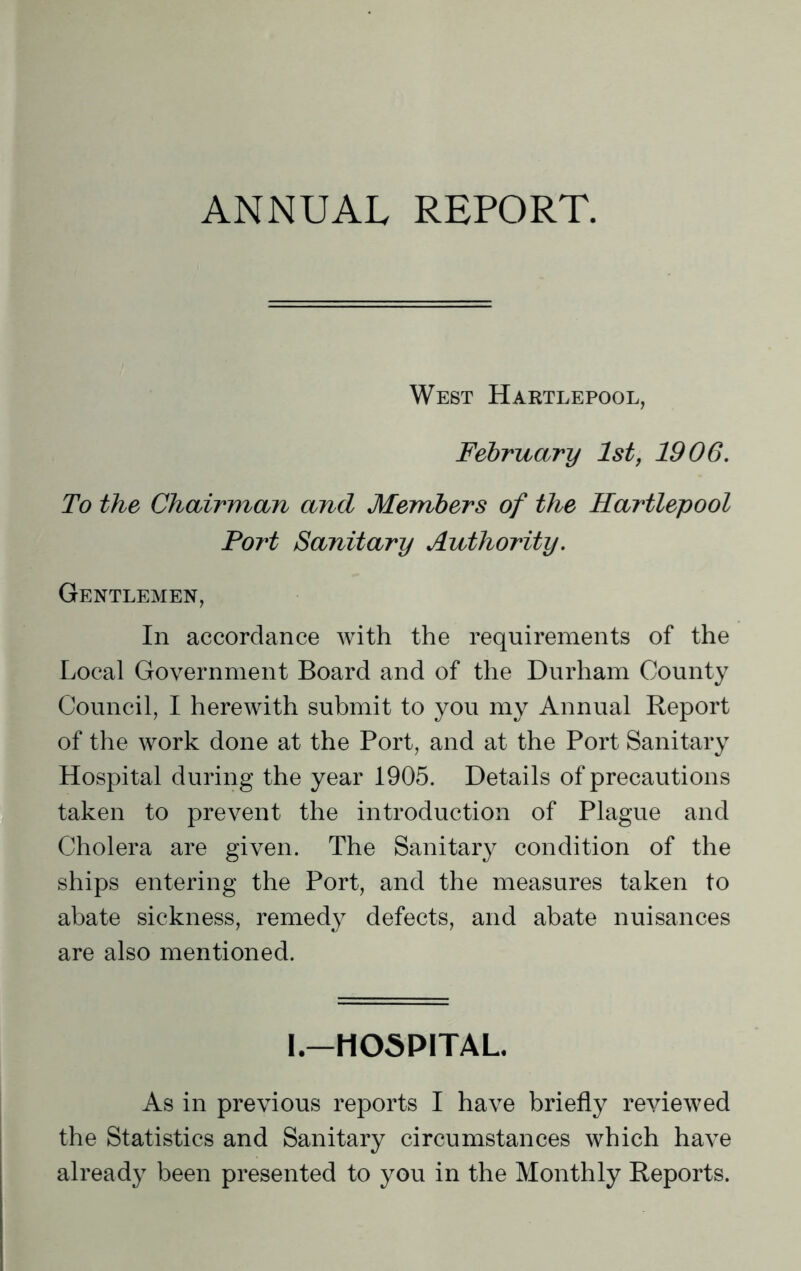 ANNUAL REPORT. West Hartlepool, February 1st, 1906. To the Chairman and Members of the Hartlepool Port Sanitary Authority. Gentlemen, In accordance with the requirements of the Local Government Board and of the Durham County Council, I herewith submit to you my Annual Report of the work done at the Port, and at the Port Sanitary Hospital during the year 1905. Details of precautions taken to prevent the introduction of Plague and Cholera are given. The Sanitary condition of the ships entering the Port, and the measures taken to abate sickness, remedy defects, and abate nuisances are also mentioned. I.—HOSPITAL. As in previous reports I have briefly reviewed the Statistics and Sanitary circumstances which have already been presented to you in the Monthly Reports.