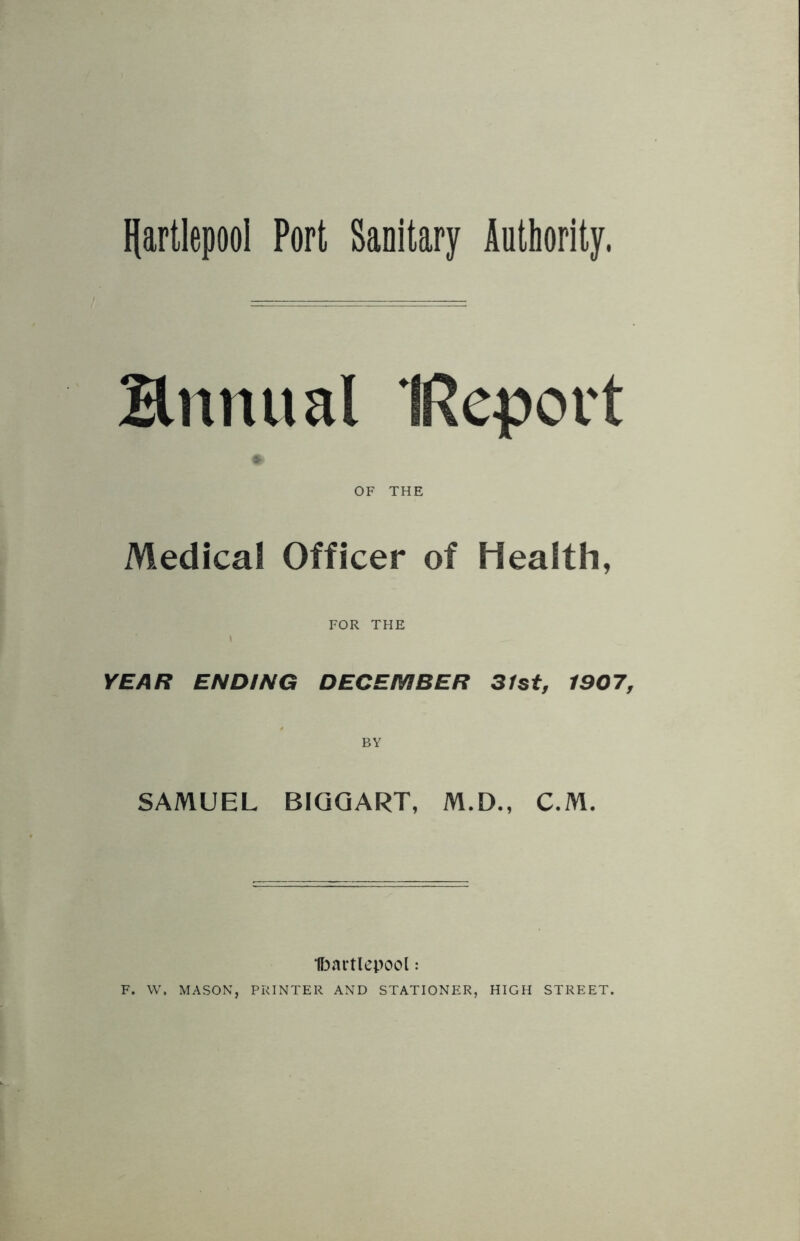 Hartlepool Port Sanitary Authority, Bnnual IRepovt OF THE Medical Officer of Health, FOR THE YEAR ENDING DECEMBER 31st, 1907, BY SAMUEL BIGGART, M.D., C.M. Hartlepool: F. W, MASON, PRINTER AND STATIONER, HIGH STREET.