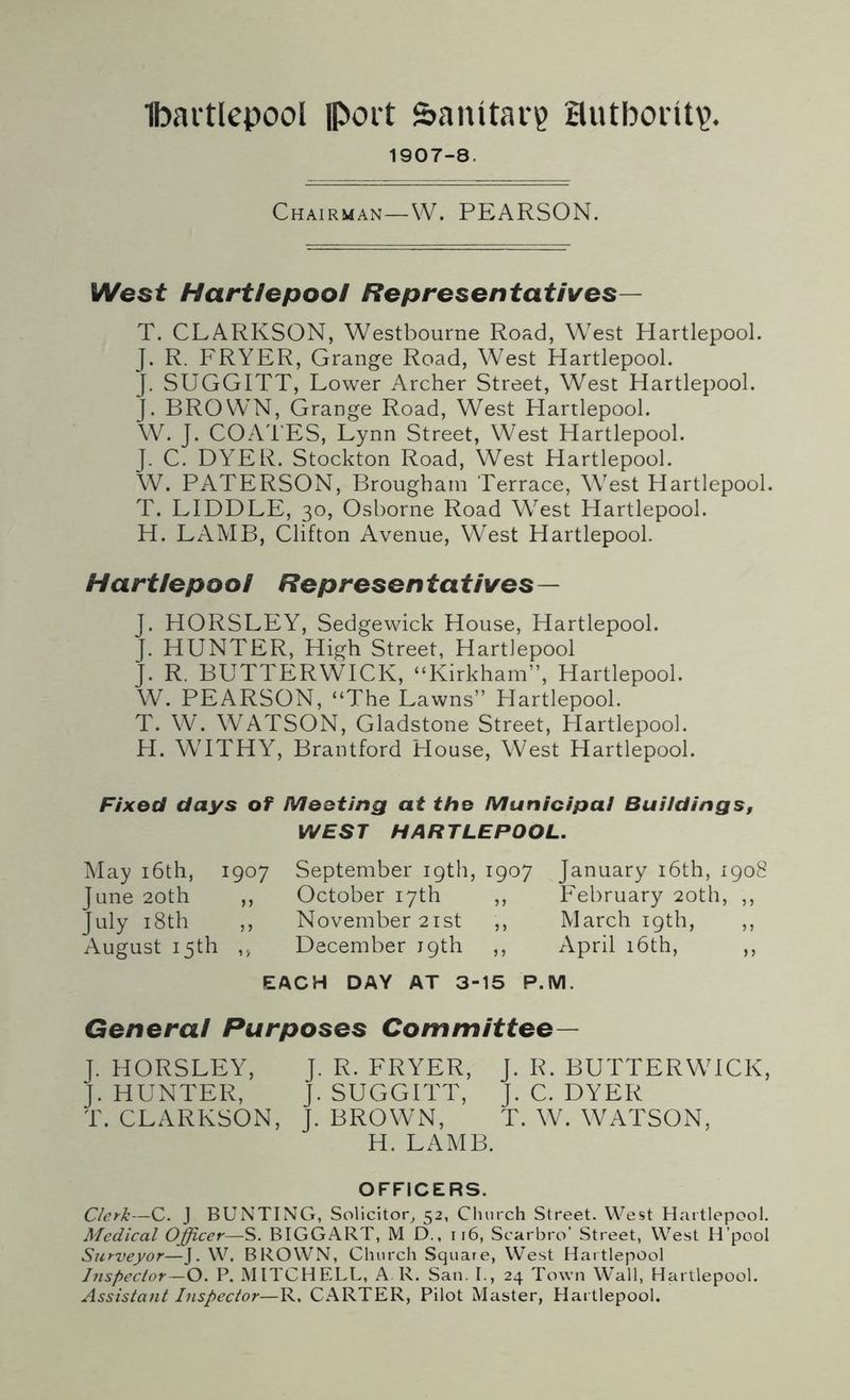 1907-8. Chairman—W. PEARSON. West Hartlepool Representatives— T. CLARKSON, Westbourne Road, West Hartlepool. J. R. FRYER, Grange Road, West Hartlepool. J. SUGGITT, Lower Archer Street, West Hartlepool. J. BROWN, Grange Road, West Hartlepool. W. J. COATES, Lynn Street, West Hartlepool. J. C. DYER. Stockton Road, West Hartlepool. W. PATERSON, Brougham Terrace, West Hartlepool. T. LIDDLE, 30, Osborne Road Wrest Hartlepool. H. LAMB, Clifton Avenue, West Hartlepool. Hartlepool Representatives— J. HORSLEY, Sedgewick House, Hartlepool. J. HUNTER, High Street, Hartlepool J. R. BUTTERWICK, “Kirkham”, Hartlepool. W. PEARSON, “The Lawns” Hartlepool. T. W. WATSON, Gladstone Street, Hartlepool. H. WITHY, Brantford House, West Hartlepool. Fixed days of Meeting at the Municipal Buildings, WEST HARTLEPOOL. May 16th, 1907 September 19th, 1907 January 16th, 1908 June 20th ,, October 17th ,, February 20th, ,, July 18th ,, November 21st ,, March 19th, ,, August 15th ,, December 19th ,, April 16th, ,, EACH DAY AT 3-15 P.M. General Purposes Committee— J. HORSLEY, J. R. FRYER, J. R. BUTTERWTCK, J. HUNTER, J. SUGGITT, J. C. DYER T. CLARKSON, J. BROWN, T. W. WATSON, H. LAMB. OFFICERS. Clerk—C. J BUNTING, Solicitor, 52, Church Street. West Hartlepool. Medical Officer—S. BIGGART, M D., 116, Scarbro’ Street, West H’pool Stcrveyor—J. W. BROWN, Church Square, West Hartlepool Inspector—O. P. MITCHELL, A R. San. I., 24 Town Wall, Hartlepool. Assistant Inspector—R. CARTER, Pilot Master, Hartlepool.