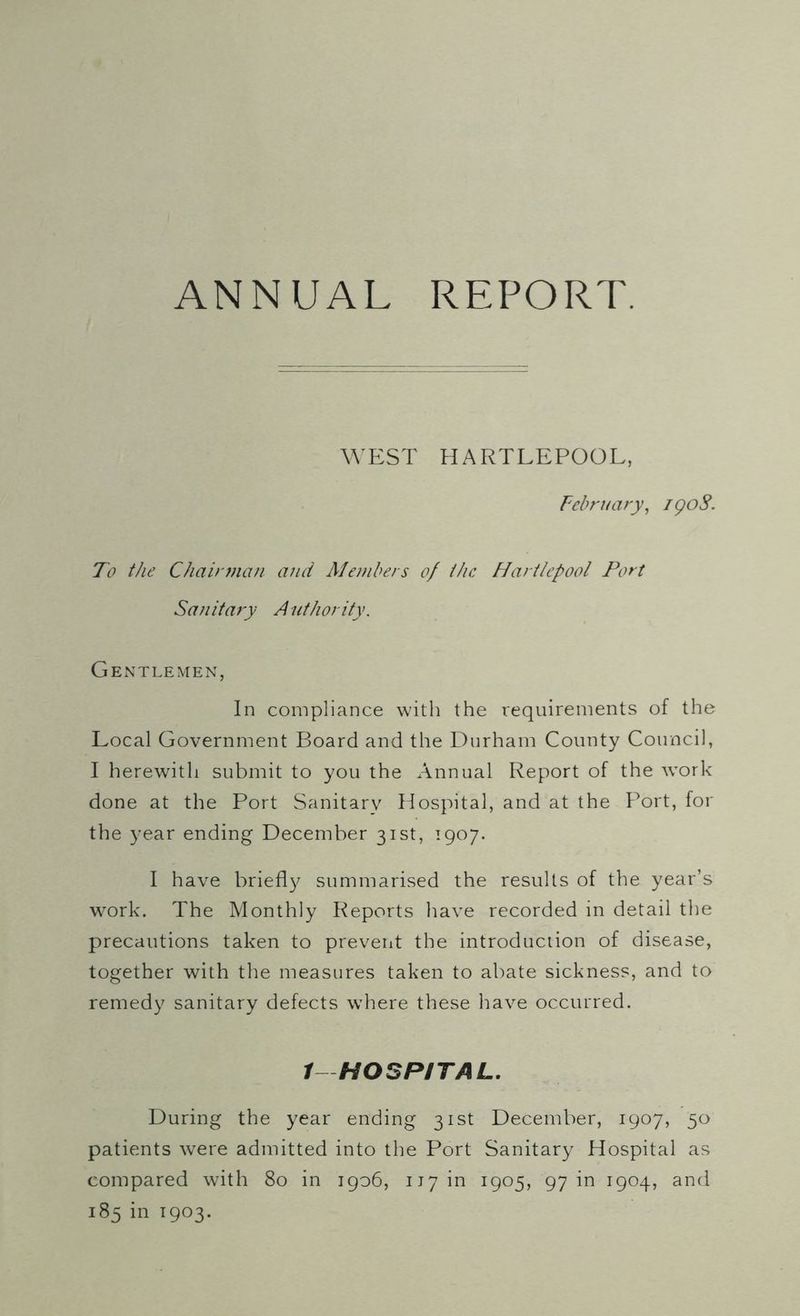 ANNUAL REPORT. WEST HARTLEPOOL, February, igoS. To the Chairman and Members of the Hartlepool Port Sanitary Authority. Gentlemen, In compliance with the requirements of the Local Government Board and the Durham County Council, I herewith submit to you the Annual Report of the work done at the Port Sanitary Hospital, and at the F'ort, for the year ending December 31st, 1907. I have briefly summarised the results of the year’s work. The Monthly Reports have recorded in detail the precautions taken to prevent the introduciion of disease, together with the measures taken to abate sickness, and to remedy sanitary defects w?here these have occurred. 1 HOSPITAL. During the year ending 31st December, 1907, 50 patients were admitted into the Port Sanitary Hospital as compared with 80 in 1906, 117 in 1905, 97 in 1904, and 185 in 1903.