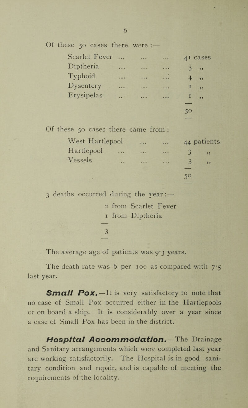 Of these 50 cases there were :— Scarlet Fever ... Diptheria Typhoid Dysentery Erysipelas Of these 50 cases there came from : West Hartlepool Hartlepool Vessels 3 deaths occurred during the j ear :—• 2 from Scarlet Fever 1 from Diptheria 3 The average age of patients was 9-3 years. The death rate was 6 per 100 as compared with 7*5 last year. Small Pox.—It is very satisfactory to note that no case of Small Pox occurred either in the Hartlepools or on board a ship. It is considerably over a year since a case of Small Pox has been in the district. Hospital Accommodation.—The Drainage and Sanitary arrangements which were completed last year are working satisfactorily. The Hospital is in good sani- tary condition and repair, and is capable of meeting the requirements of the locality. 41 cases 3 5> 4 » 1 „ 1 „ 5° 44 patients 3 5 j 3 .50