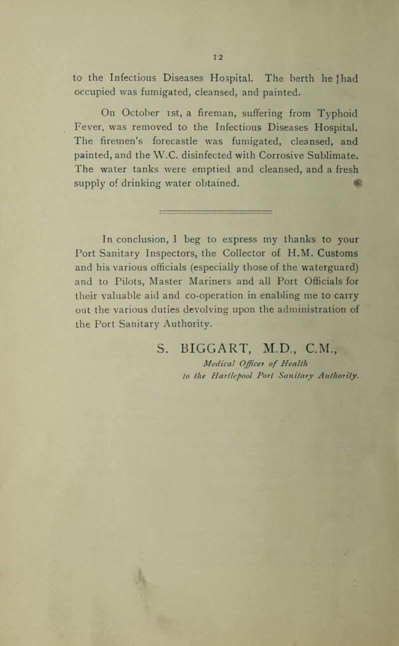 to the Infectious Diseases Hospital. The berth he |had occupied was fumigated, cleansed, and painted. On October ist, a fireman, suffering from Typhoid Fever, was removed to the Infectious Diseases Hospital. The firemen’s forecastle was fumigated, cleansed, and painted, and the W.C. disinfected with Corrosive Sublimate. The water tanks were emptied and cleansed, and a fresh supply of drinking water obtained. In conclusion, I beg to express my thanks to your Port Sanitary Inspectors, the Collector of H.M. Customs and his various officials (especially those of the waterguard) and to Pilots, Master Mariners and all Port Officials for their valuable aid and co-operation in enabling me to carry out the various duties devolving upon the administration of the Port Sanitary Authority. S. BIGGART, M.D., C.M., Medical Officet of Health to the Hartlepool Port Sanitary Authority.