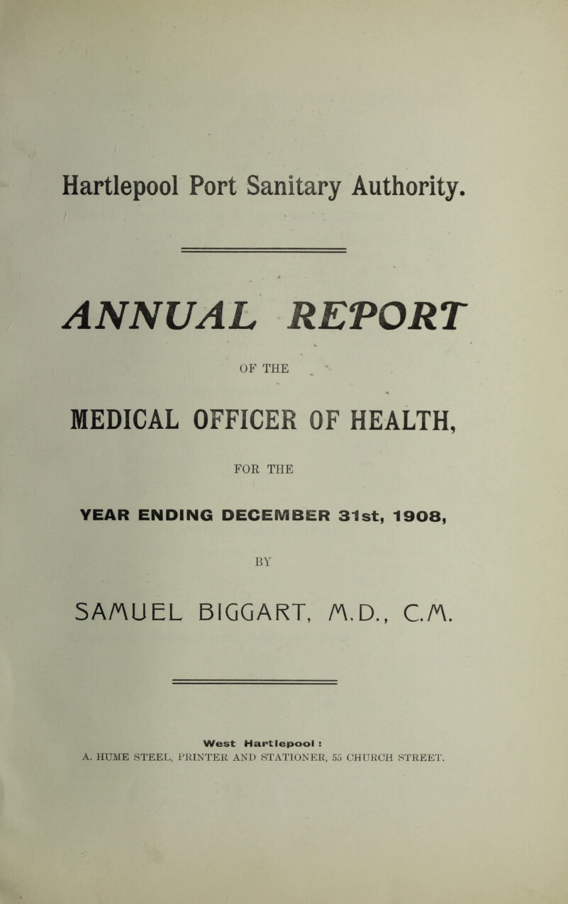 Hartlepool Port Sanitary Authority. ANNUAL REPORT OF THE MEDICAL OFFICER OF HEALTH, FOR THE YEAR ENDING DECEMBER 31st, 1908, SAMUEL BIGGART, M.D., CM. West Hartlepool : A. HUME STEEL, PRINTER AND STATIONER, 55 CHURCH STREET.