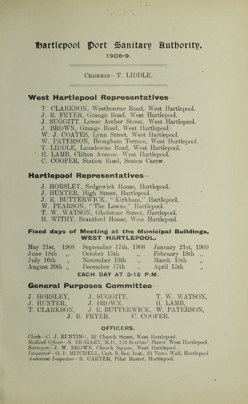 1908-9. Chairman—T. LIDDLE. West Hartlepool Representatives T. CLARKSON, Westbourne Road, West Hartlepool. J. R. FRYER, Grange Road, West Hartlepool. J. SUGGITT, Lower Archer Street, West Hartlepool. J. BROWN, Grange Road, West Hartlepool. W. J. COATES, Lynn Street, West Hartlepool. W. PATERSON, Brougham Terrace, West Hartlepool. T. LIDDLE, Lansdowne Road, West Hartlepool. H. LAMB, Clifton Avenue. West Hartlepool. C. COOPER, Station Road, Seaton Carew. Hartlepool Representatives — J. HORSLEY, Sedgewick House, Hartlepool. J. HUNTER, High Street, Hartlepool. J. R. BUTTERWICK, “ Kirkham,” Hartlepool. W. PEARSON, “The Lawns,” Hartlepool. T. W. WATSON, Gladstone Street, Hartlepool. H. WITHY, Brantford House, West Hartlepool. Fixed days of Meeting at the Municipal Buildings, WEST HARTLEPOOL. May 21st, 1908 September 17th, 1908 January 21st, 1909 June 18th ,, October 15th ,, February 18th ,, July 16th ,, November 19th ,, March 18th ,, August 20th „ December 17th ,, April 15th ,, EACH DAY AT 3-15 P.M. General Purposes Committee J. HORSLEY, J. SUGGITT, T. W. WATSON, J. HUNTER, J. BROWN, H. LAMB, T. CLARKSON, J. R. BUTTERWICK, W. PATERSON, J. R. FRYER, C. COOPER. OFFICERS. Clerk—C. J. BUNTING, 52 Church Street, West Hartlepool. Medical Officer—S. BIGG ART, M.D., 116 Scarbro’, Street. West Hartlepool. Surveyor—J. W. BROWN, Church Square, West Hartlepool. Inspector—O. P. MITCHELL, Cert. R. San. Inst., 24 Town Wall, Hartlepool Assistant Inspector—R. CARTER, Pilot Master, Hartlepool.