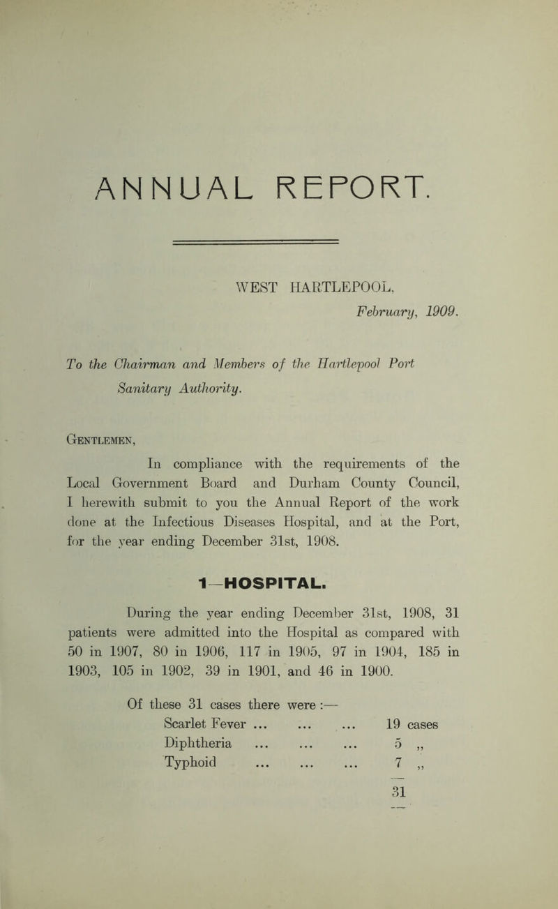 ANNUAL REPORT. WEST HARTLEPOOL, February, 1909. To the Chairman and Members of the Hartlepool PoH Sanitary Authority. Gentlemen, In compliance with the requirements of the Local Government Board and Durham County Council, I herewith submit to you the Annual Report of the work done at the Infectious Diseases Hospital, and at the Port, for the year ending December 31st, 1908. 1—HOSPITAL. During the year ending December 31st, 1908, 31 patients were admitted into the Hospital as compared with 50 in 1907, 80 in 1906, 117 in 1905, 97 in 1904, 185 in 1903, 105 in 1902, 39 in 1901, and 46 in 1900. Of these 31 cases there were :— Scarlet Fever ... Diphtheria Typhoid 19 cases 31