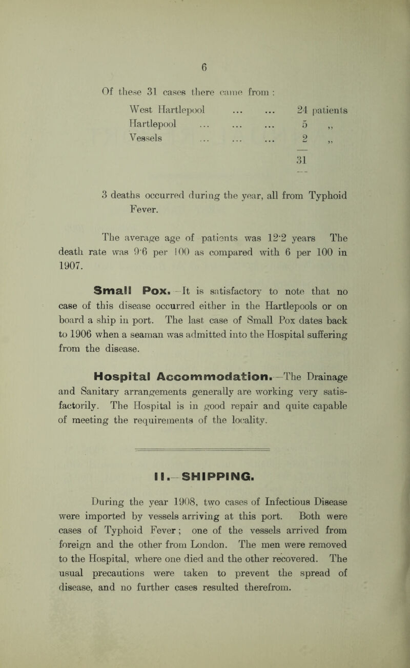 Of these 31 cases there came from : West Hartlepool Hartlepool Vessels 24 patients o 2 31 3 deaths occurred during the year, all from Typhoid Fever. The average age of patients was 12'2 years The death rate was 9 6 per 100 as compared with 6 per 100 in 1907. Small Pox. It is satisfactory to note that no case of this disease occurred either in the Hartlepools or on hoard a ship in port. The last case of Small Pox dates back to 1906 when a seaman was admitted into the Hospital suffering from the disease. Hospital Accommodation.—The Drainage and Sanitary arrangements generally are working very satis- factorily. The Hospital is in good repair and quite capable of meeting the requirements of the locality. II.-SHIPPING. During the year 1908, two cases of Infectious Disease were imported by vessels arriving at this port. Both were cases of Typhoid Fever; one of the vessels arrived from foreign and the other from London. The men were removed to the Hospital, where one died and the other recovered. The usual precautions were taken to prevent the spread of disease, and no further cases resulted therefrom.