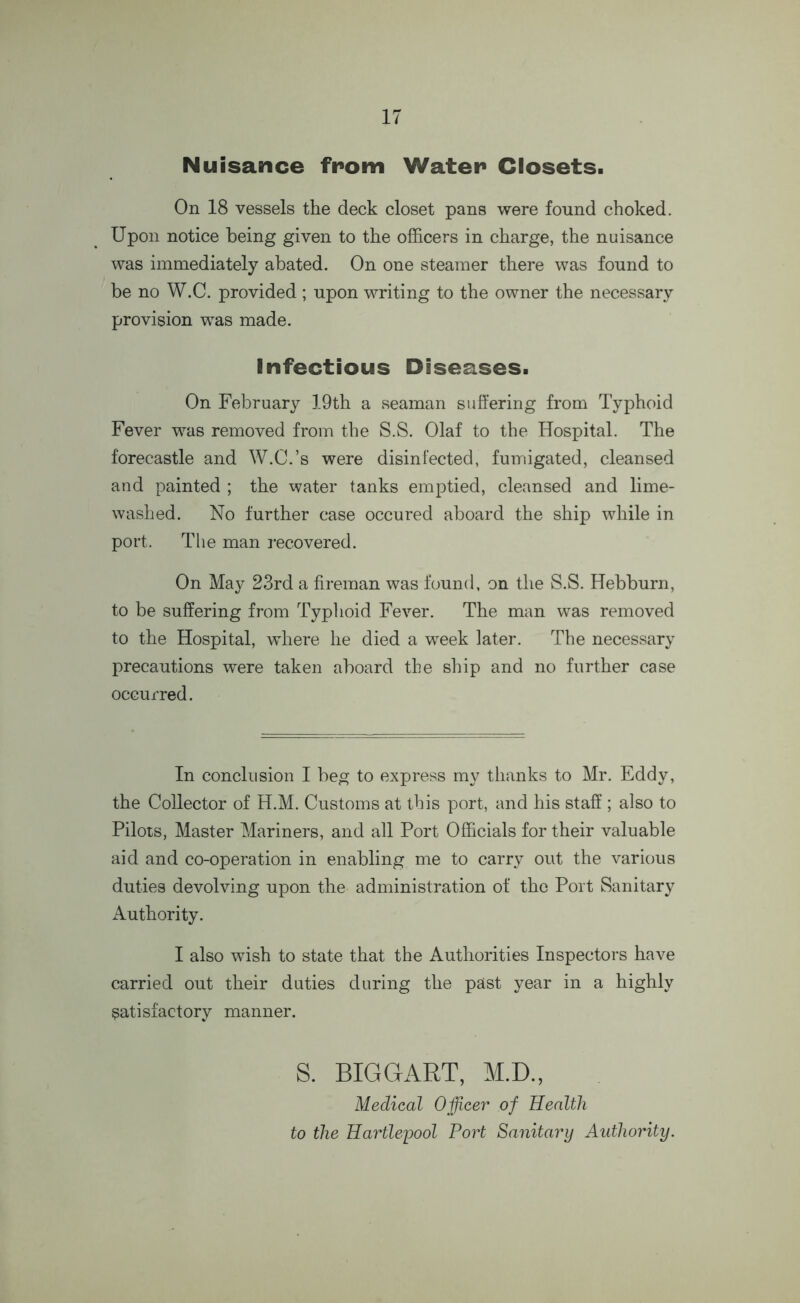 Nuisance from Wafer Closets. On 18 vessels the deck closet pans were found choked. Upon notice being given to the officers in charge, the nuisance was immediately abated. On one steamer there was found to be no W.C. provided ; upon writing to the owner the necessary provision was made. Infectious Diseases. On February 19th a seaman suffering from Typhoid Fever was removed from the S.S. Olaf to the Hospital. The forecastle and W.C.’s were disinfected, fumigated, cleansed and painted ; the water tanks emptied, cleansed and lime- washed. No further case occured aboard the ship while in port. The man recovered. On May 23rd a fireman was found, on the S.S. Hebburn, to be suffering from Typhoid Fever. The man was removed to the Hospital, where he died a week later. The necessary precautions were taken aboard the ship and no further case occurred. In conclusion I beg to express my thanks to Mr. Eddy, the Collector of H.M. Customs at this port, and his staff ; also to Pilots, Master Mariners, and all Port Officials for their valuable aid and co-operation in enabling me to carry out the various duties devolving upon the administration of the Port Sanitary Authority. I also wish to state that the Authorities Inspectors have carried out their duties during the past year in a highly satisfactory manner. S. BIGGART, M.D., Medical Officer of Health to the Hartlepool Port Sanitary Authority.