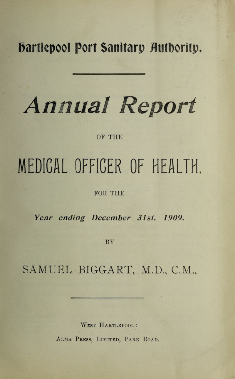 Annual Report OF THE MEDICAL OFFICER OF HEALTH. FOR THE Year ending December 3lst, 1909. BY SAMUEL BIGGART, M.D., C.M., West Hartlepool : Alma Press, Limited, Park Road.