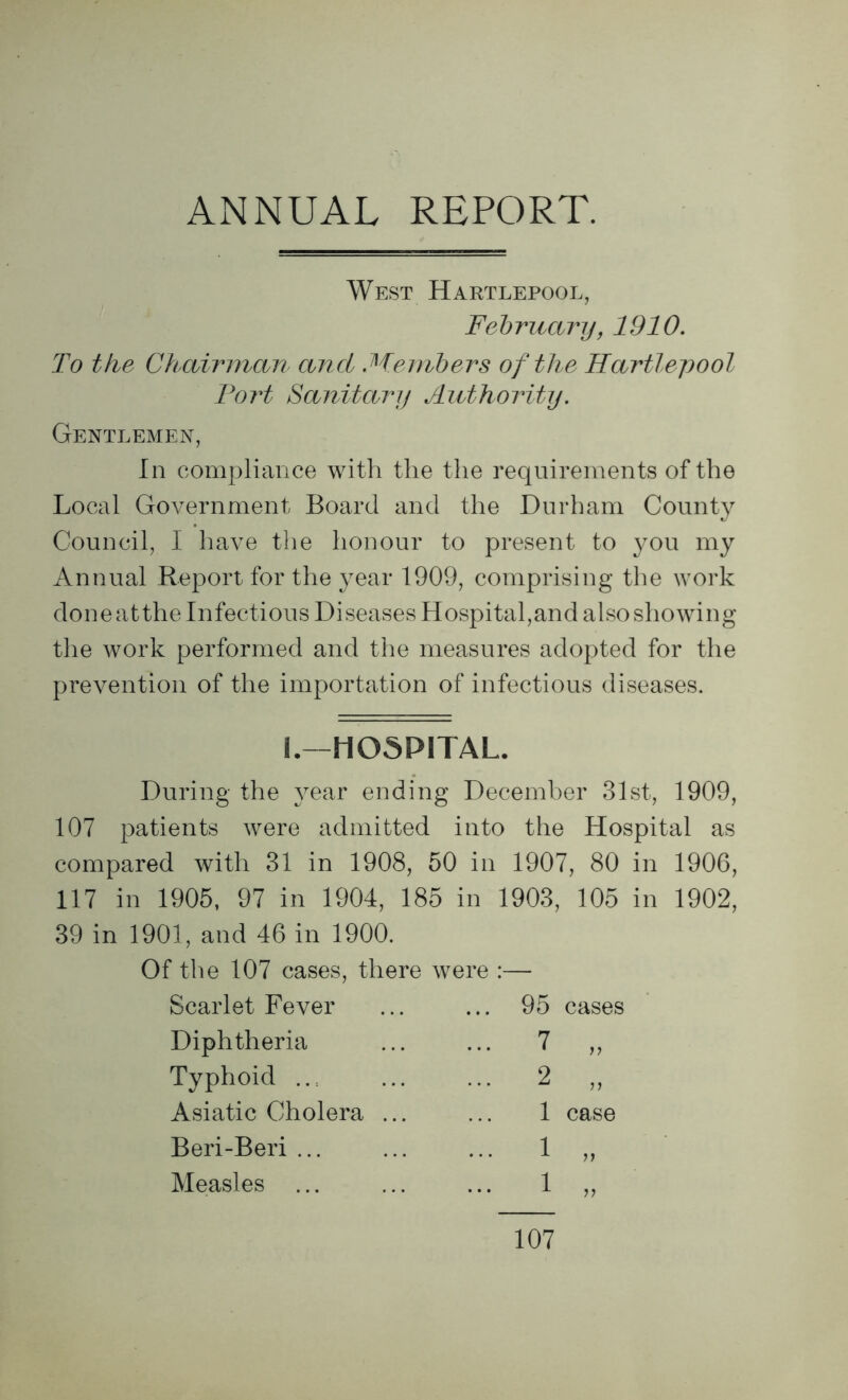 ANNUAL REPORT. West Hartlepool, February, 1910. To the Chairman and Members of the Hartlepool Fort Sanitary Authority. Gentlemen, In compliance with the the requirements of the Local Government Board and the Durham County Council, I have the honour to present to you my Annual Report for the year 1909, comprising the work done atthe Infectious Diseases Hospital,and also showing the work performed and the measures adopted for the prevention of the importation of infectious diseases. 1.—HOSPITAL. During the year ending December 31st, 1909, 107 patients were admitted into the Hospital as compared with 31 in 1908, 50 in 1907, 80 in 1906, 117 in 1905, 97 in 1904, 185 in 1903, 105 in 1902, 39 in 1901, and 46 in 1900. Of the 107 cases, there were :— Scarlet Fever ... 95 cases Diphtheria ... 7 n Typhoid ... 2 77 Asiatic Cholera ... 1 case Beri-Beri ... ... 1 77 Measles ... 1 71 107