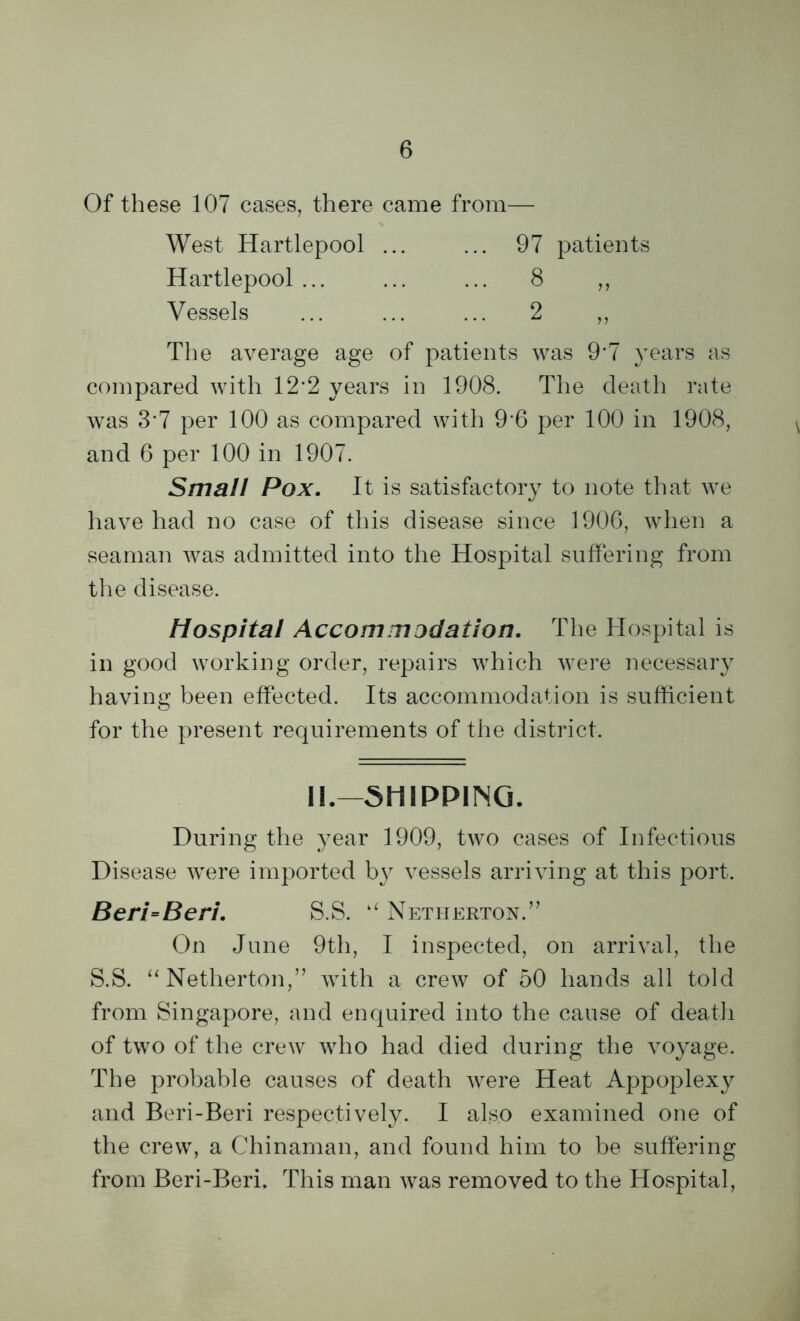 Of these 107 cases, there came from— West Hartlepool ... ... 97 patients Hartlepool ... ... ... 8 ,, Vessels ... ... ... 2 „ The average age of patients was 9'7 years as compared with 12*2 years in 1908. The death rate was 3’7 per 100 as compared with 9 6 per 100 in 1908, and 6 per 100 in 1907. Small Pox. It is satisfactory to note that we have had no case of this disease since 1906, when a seaman was admitted into the Hospital suffering from the disease. Hospital Accommodation. The Hospital is in good working order, repairs which were necessary having been effected. Its accommodation is sufficient for the present requirements of the district. II.—SHIPPING. During the year 1909, two cases of Infectious Disease were imported by vessels arriving at this port. Beri=Beri. S.S. “ Netherton.” On June 9th, I inspected, on arrival, the S.S. “ Netherton,” with a crew of 50 hands all told from Singapore, and enquired into the cause of death of two of the crew who had died during the voyage. The probable causes of death were Heat Appoplexy and Beri-Beri respectively. I also examined one of the crew, a Chinaman, and found him to be suffering from Beri-Beri. This man was removed to the Hospital,