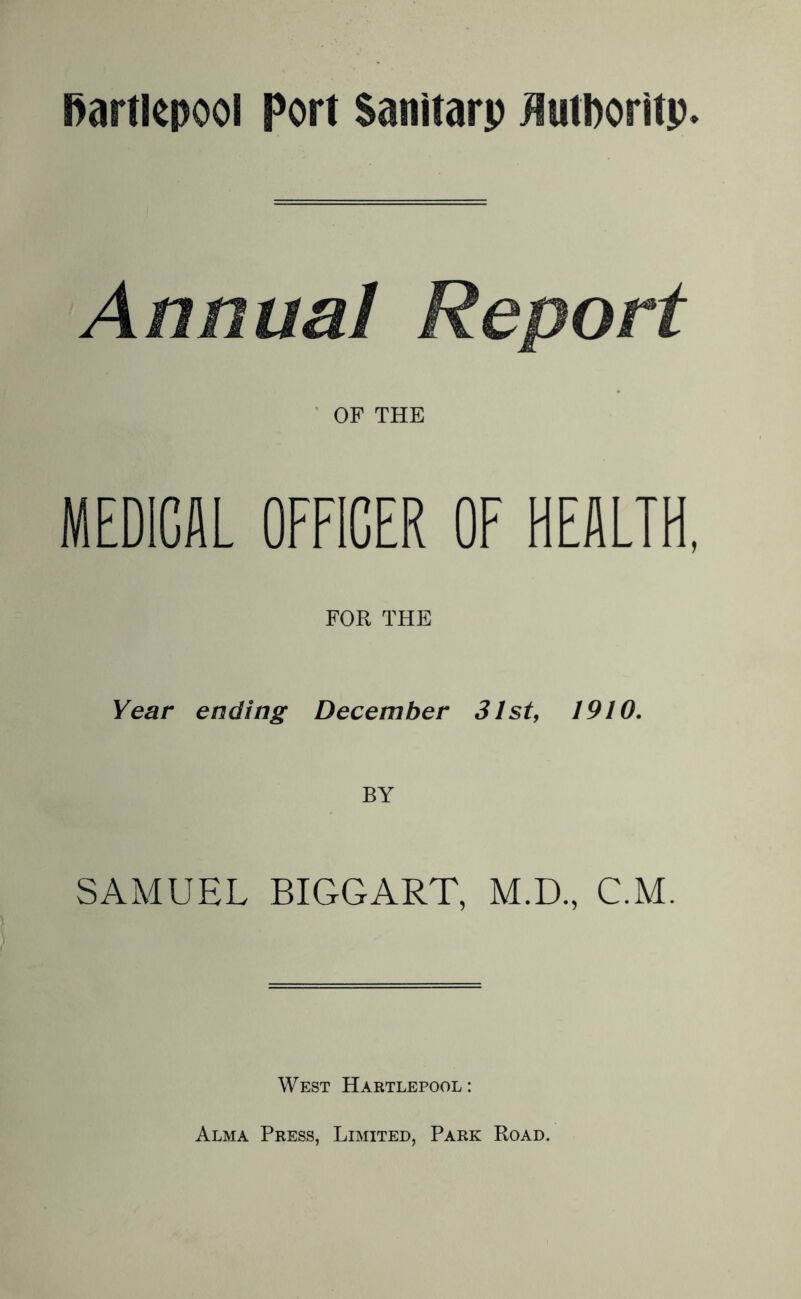 Annual Report OF THE MEDICAL OFFICER OF HEALTH, FOR THE Year ending December 31st, 1910. SAMUEL BIGGART, M.D., C.M. West Hartlepool: Alma Press, Limited, Park Road.