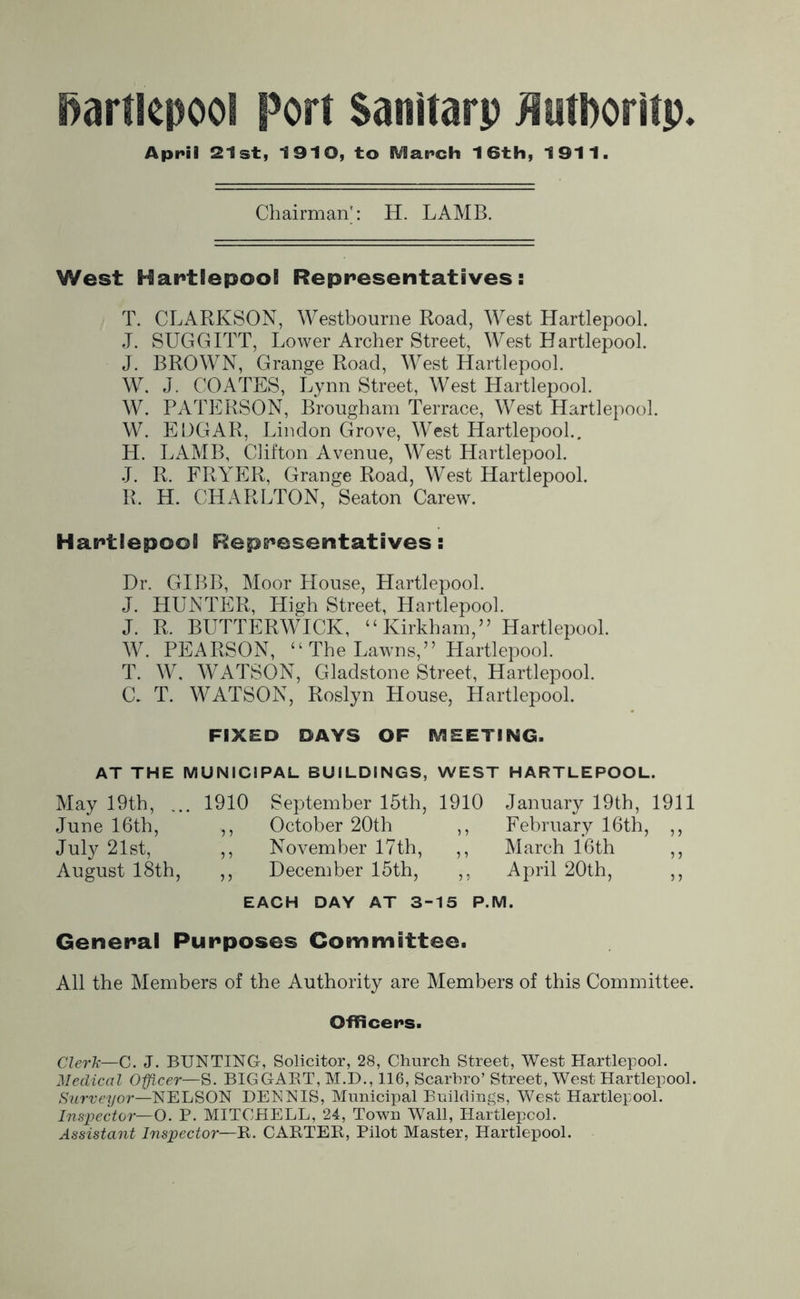 April 21st, 1910, to SVIarch 16th, 1911. Chairman': H. LAMB. West Hartlepool Representatives: T. CLARKSON, Westbourne Road, West Hartlepool. J. SUGGITT, Lower Archer Street, West Hartlepool. J. BROWN, Grange Road, West Hartlepool. W. J. COATES, Lynn Street, West Hartlepool. W. PATERSON, Brougham Terrace, West Hartlepool. W. EDGAR, Lindon Grove, West Hartlepool., H. LAMB, Clifton Avenue, West Hartlepool. J. R. FRYER, Grange Road, West Hartlepool. R. H. CHARLTON, Seaton Carew. Hartlepool Representatives: Dr. GIBB, Moor House, Hartlepool. J. HUNTER, High Street, Hartlepool. J. R. BUTTERWICK, “ Kirkham,” Hartlepool. W. PEARSON, “ The Lawns,” Hartlepool. T. W. WATSON, Gladstone Street, Hartlepool. C. T. WATSON, Roslyn House, Hartlepool. FIXED DAYS OF MEETING. AT THE MUNICIPAL BUILDINGS, WEST HARTLEPOOL. May 19th, ... 1910 September 15th, 1910 January 19th, 1911 June 16th, ,, October 20th ,, February 16th, ,, July 21st, ,, November 17th, ,, March 16th ,, August 18th, ,, December 15th, ,, April 20th, ,, EACH DAY AT 3-15 P.M. General Purposes Committee. All the Members of the Authority are Members of this Committee. Officers. Clerk—C. J. BUNTING, Solicitor, 28, Church Street, West Hartlepool. Medical Officer—S. BIGGABT, M.D., 116, Scarbro’ Street, West Hartlepool. Surveyor—NELSON DENNIS, Municipal Buildings, West Hartlepool. Inspector—O. P. MITCHELL, 24, Town Wall, Hartlepool. Assistant Inspector—B. CARTEK, Pilot Master, Hartlepool.