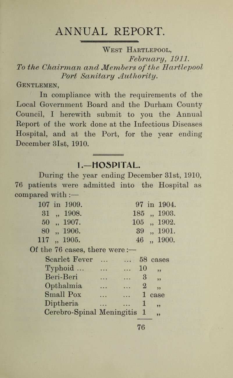 ANNUAL REPORT. West Hartlepool, February, 1911. To the Chairman and Members of the Hartlepool Fort Sanitary Authority. Gentlemen, In compliance with the requirements of the Local Government Board and the Durham County Council, I herewith submit to you the Annual Report of the work done at the Infectious Diseases Hospital, and at the Port, for the year ending December 31st, 1910. 1.—HOSPITAL. During the year ending December 31st, 1910, 76 patients were admitted into the Hospital as compared with :— 107 in 1909. 97 in 1904. 31 >> 1908. 185 >5 1903. 50 1907. 105 JJ 1902. 80 >) 1906. 39 1901. 117 1905. 46 )) 1900. Of the 76 cases, there were :— Scarlet Fever ... Typhoid Beri-Beri Opthalmia Small Pox Diptheria Cerebro-Spinal Meningitis 58 cases 10 „ 8 ,, 2 „ 1 case 1 „ 1 „ 76