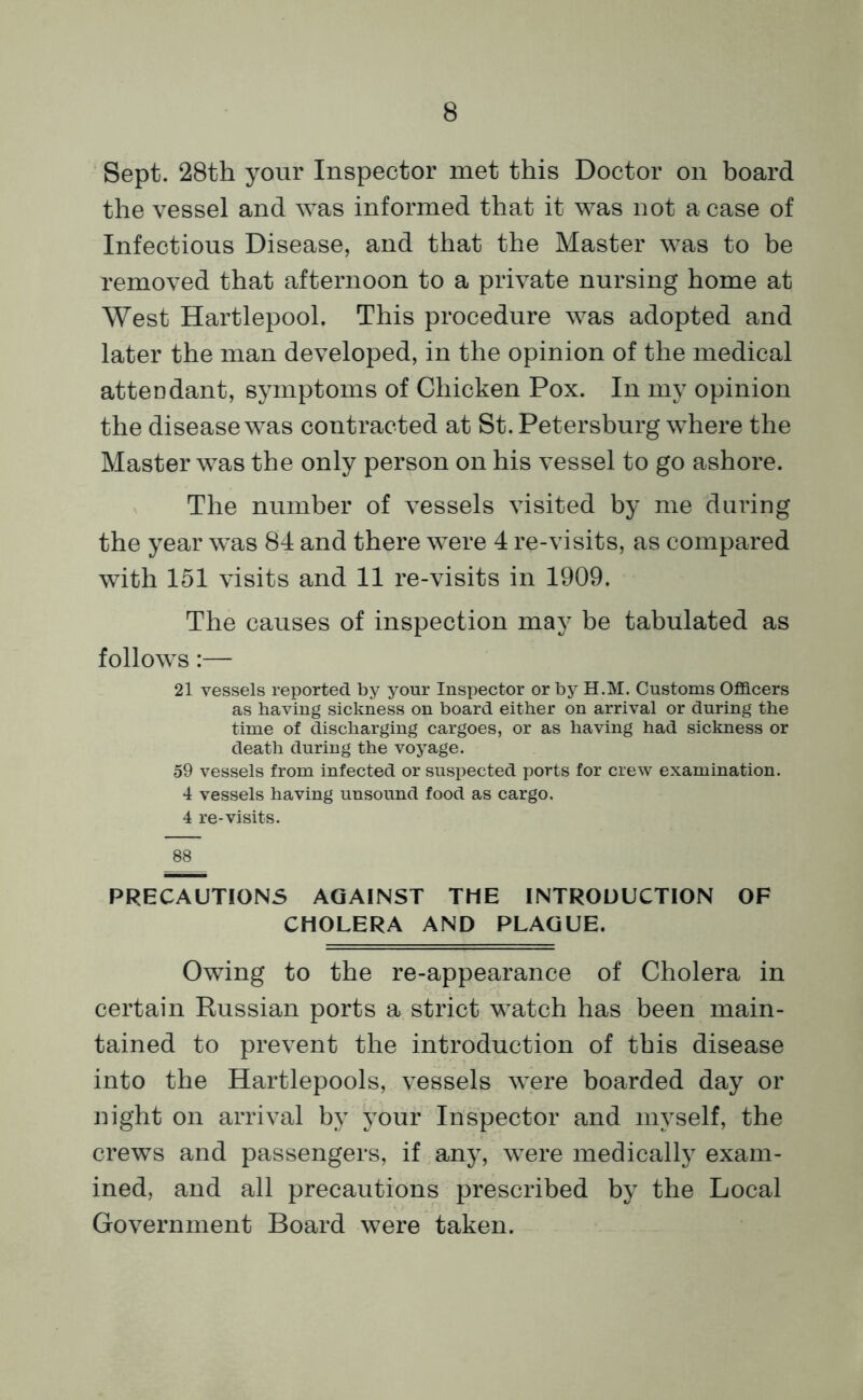 Sept. 28th your Inspector met this Doctor on board the vessel and was informed that it was not a case of Infectious Disease, and that the Master was to be removed that afternoon to a private nursing home at West Hartlepool. This procedure was adopted and later the man developed, in the opinion of the medical attendant, symptoms of Chicken Pox. In my opinion the disease was contracted at St. Petersburg where the Master was the only person on his vessel to go ashore. The number of vessels visited by me during the year was 84 and there were 4 re-visits, as compared with 151 visits and 11 re-visits in 1909. The causes of inspection may be tabulated as follows:— 21 vessels reported by your Inspector or by H.M. Customs Officers as having sickness on board either on arrival or during the time of discharging cargoes, or as having had sickness or death during the voyage. 59 vessels from infected or suspected ports for crew examination. 4 vessels having unsound food as cargo. 4 re-visits. 88 PRECAUTIONS AGAINST THE INTRODUCTION OF CHOLERA AND PLAGUE. Owing to the re-appearance of Cholera in certain Russian ports a strict watch has been main- tained to prevent the introduction of this disease into the Hartlepools, vessels were boarded day or night on arrival by your Inspector and myself, the crews and passengers, if any, were medically exam- ined, and all precautions prescribed by the Local Government Board were taken.