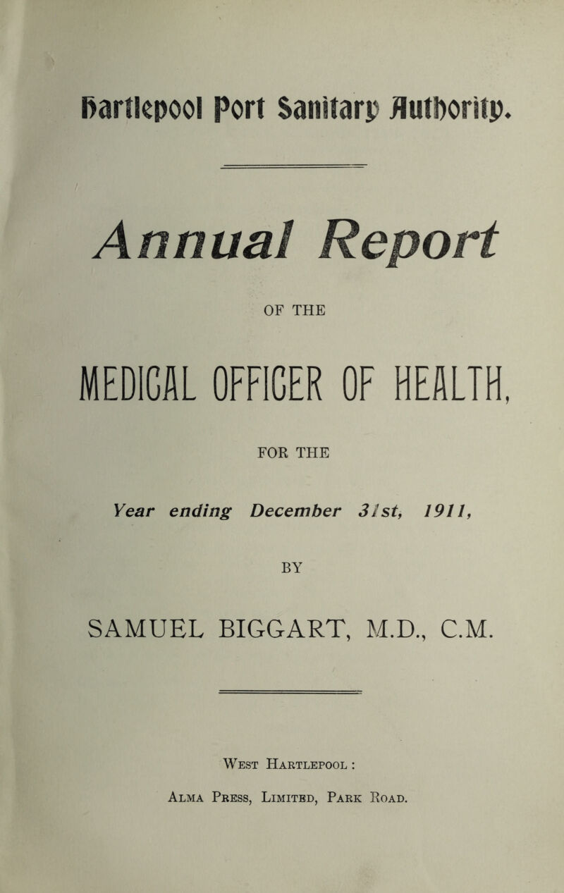 Annua1 Report OF THE MEDICAL OFFICER OF HEALTH, FOR THE Year ending December 31st, 1911, BY SAMUEL BIGGART, M.D., C.M. West Hartlepool : Alma Press, Limited, Park Road.
