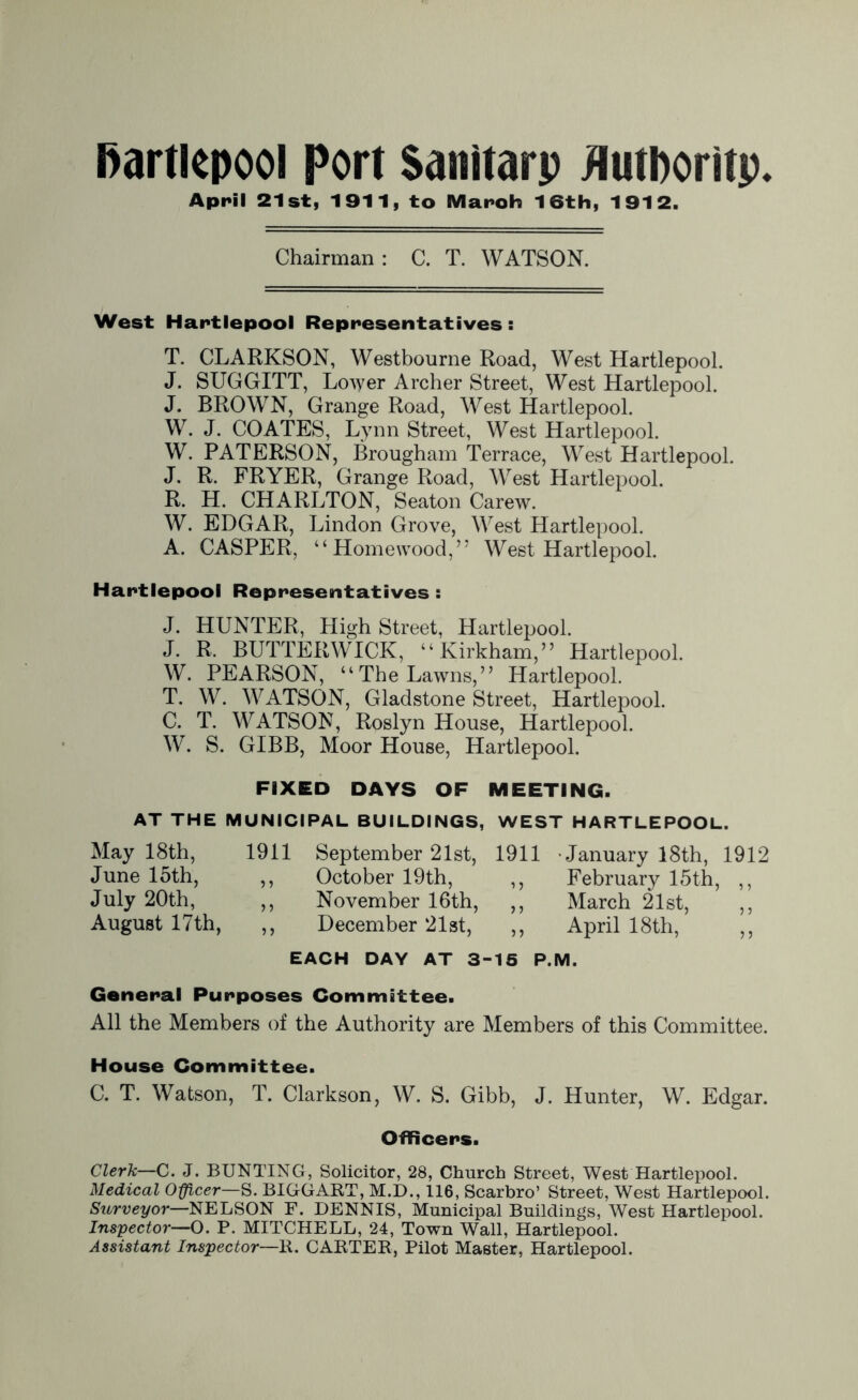 Hartlepool Port Sanitarp Authority. April 21st, 1911, to Maroh 16th, 1912. Chairman: C. T. WATSON. West Hartlepool Representatives : T. CLARKSON, Westbourne Road, West Hartlepool. J. SUGGITT, Lower Archer Street, West Hartlepool. J. BROWN, Grange Road, West Hartlepool. W. J. COATES, Lynn Street, West Hartlepool. W. PATERSON, Brougham Terrace, West Hartlepool. J. R. FRYER, Grange Road, West Hartlepool. R. H. CHARLTON, Seaton Carew. W. EDGAR, Lindon Grove, West Hartlepool. A. CASPER, “Homewood,” West Hartlepool. Hartlepool Representatives : J. HUNTER, High Street, Hartlepool. J. R. BUTTERWICK, “Kirkham,” Hartlepool. W. PEARSON, “The Lawns,” Hartlepool. T. W. WATSON, Gladstone Street, Hartlepool. C. T. WATSON, Roslyn House, Hartlepool. W. S. GIBB, Moor House, Hartlepool. FIXED DAYS OF MEETING. AT THE MUNICIPAL BUILDINGS, WEST HARTLEPOOL. May 18th, 1911 September 21st, 1911 -January 18th, 1912 June 15th, ,, October 19th, ,, February 15th, ,, July 20th, ,, November 16th, ,, March 21st, ,, August 17th, ,, December 21st, ,, April 18th, ,, EACH DAY AT 3-15 P.M. General Purposes Committee. All the Members of the Authority are Members of this Committee. House Committee. C. T. Watson, T. Clarkson, W. S. Gibb, J. Hunter, W. Edgar. Officers. Clerk—C. J. BUNTING, Solicitor, 28, Church Street, West Hartlepool. Medical Officer—S. BIGGART, M.D., i 16, Scarbro’ Street, West Hartlepool. Surveyoi—NELSON F. DENNIS, Municipal Buildings, West Hartlepool. Inspector—O. P. MITCHELL, 24, Town Wall, Hartlepool. Assistant Inspector—K. CARTER, Pilot Master, Hartlepool.