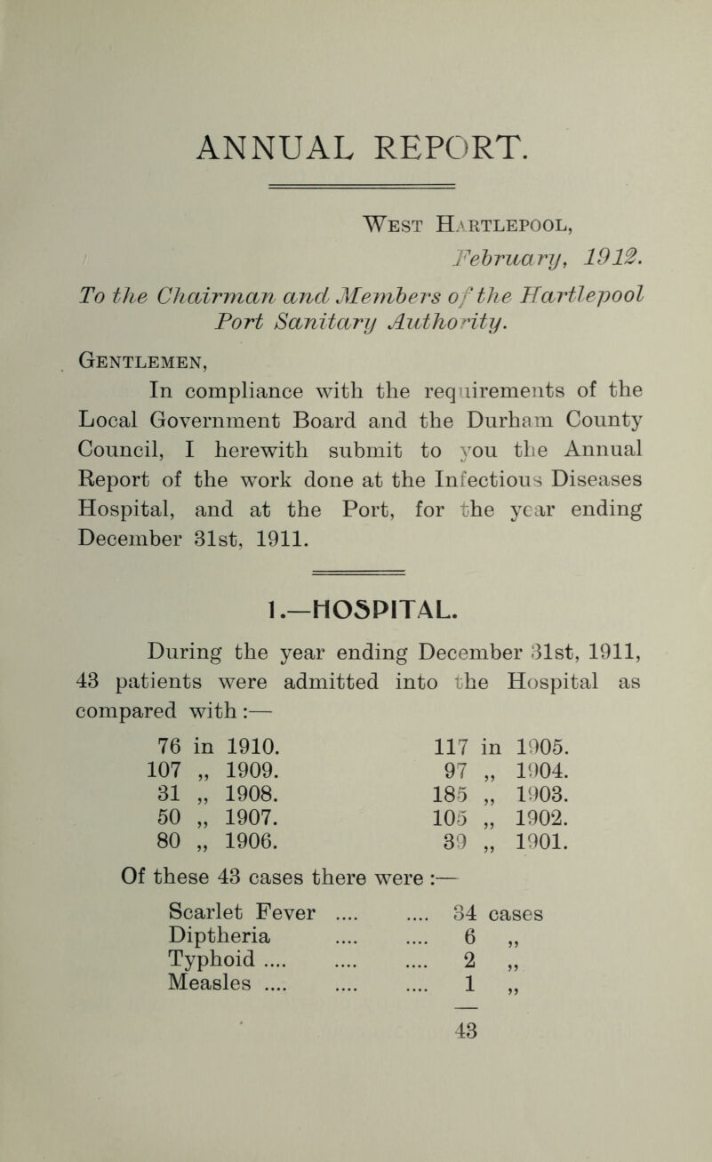 ANNUAL REPORT. West Hartlepool, February, 1912. To the Chairman and Members of the Hartlepool Port Sanitary Authority. Gentlemen, In compliance with the requirements of the Local Government Board and the Durham County Council, I herewith submit to you the Annual Report of the work done at the Infectious Diseases Hospital, and at the Port, for the year ending December 81st, 1911. 1.—HOSPITAL. During the year ending December 81st, 1911, 48 patients were admitted into the Hospital as compared with:— 76 in 1910. 117 in 1905. 107 1909. 97 55 1904. 81 55 1908. 185 55 1908. 50 55 1907. 105 55 1902. 80 55 1906. 89 55 1901. Of these 48 cases there were :— Scarlet Fever Diptheria Typhoid .... Measles .... 84 cases 6 2 1 5 5 55 55 48