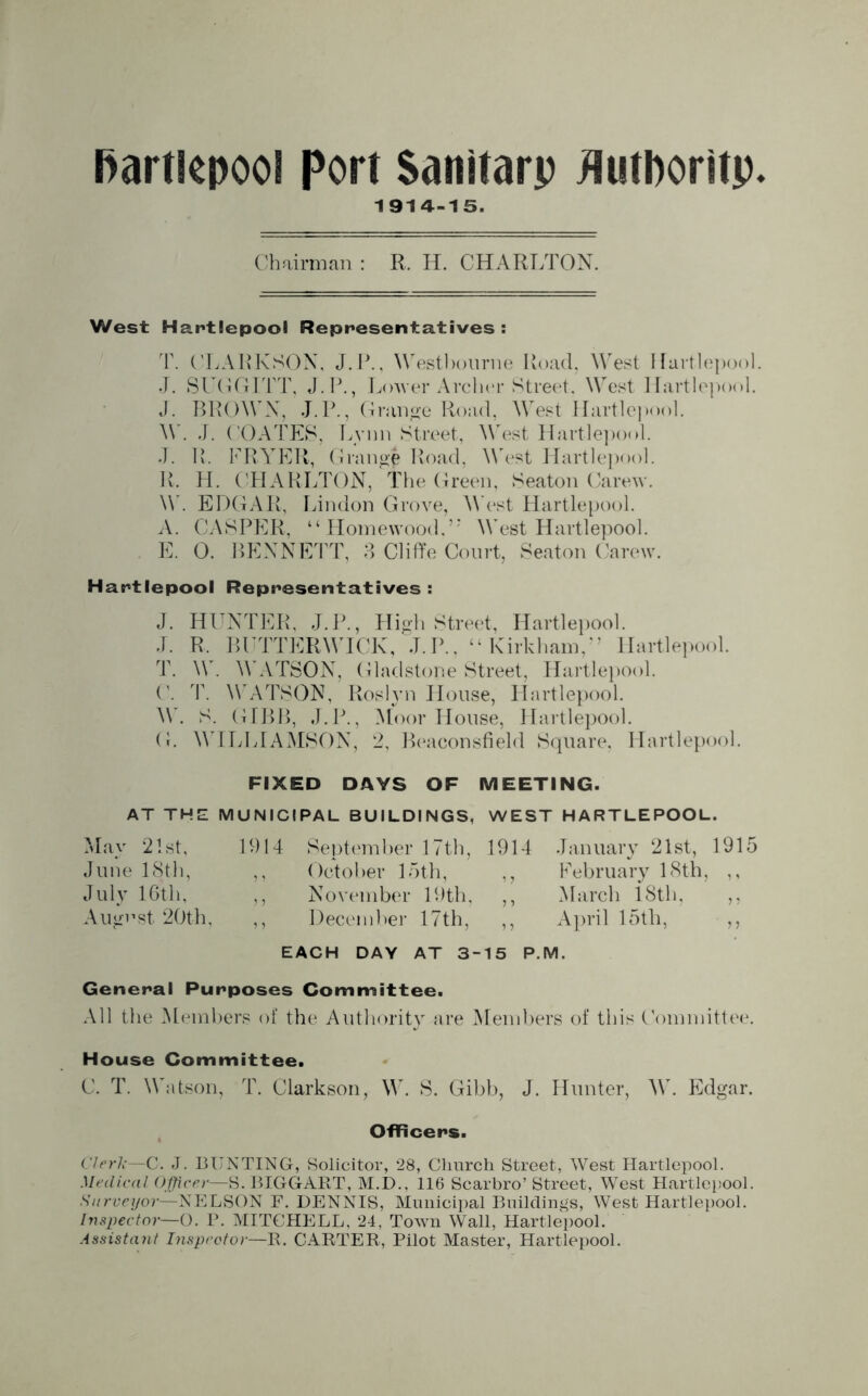 1914-15. Chairman : R. H. CHARLTON. West Hartlepool Representatives : T. CLARKSON, J. P., Westbourne Road, West Hartlepool. J. SUGGITT, J.P., Lower Archer Street, West Hartlepool. J. BROWN, J.P., Grange Road, West Hartlepool. W. J. COATES, Lvnn Street, West Hartlepool. J. R. FRYER, Grange Road, West Hartlepool. R. H. CHARLTON, The Green, Seaton Carew. W. EDGAR, Lindon Grove, West Hartlepool. A. CASPER, “ Homewood,’; West Hartlepool. E. 0. BENNETT, 3 Cliffe Court, Seaton Carew. Hartlepool Representatives : J. HUNTER, J.P., High Street, Hartlepool. J. R. BUTTER WICK, J. P., “ Kirkham,J ’ Hartlepool. T. W. WATSON, Gladstone Street, Hartlepool. C. T. WATSON, Roslyn House, Hartlepool. . S. GIBB, J.P., Moor House, Hartlepool. G. WILLIAMSON, 2, Beaconsfield Square, Hartlepool. FIXED DAYS OF MEETING. AT THE MUNICIPAL BUILDINGS, WEST HARTLEPOOL. May 21st, 1914 June 18th, July 16tli, ,, August 20th, ,, September 17th, 1914 October 15th, ,, November 19th, ,, January 21st, 1915 February 18th, ,, March 18th, April 15th, ,, P.M. December 17th, EACH DAY AT 3-15 General Purposes Committee. All the Members of the Authority are Members of this Committee. House Committee. C. T. Watson, T. Clarkson, W. S. Gibb, J. Hunter, W. Edgar. Officers. Clerk—C. J. BUNTING, Solicitor, 28, Church Street, West Hartlepool. Medical Officer—S. BIGGART, M.D.. 116 Scarbro’ Street, West Hartlepool. Surveyor—NELSON F. DENNIS, Municipal Buildings, West Hartlepool. Inspector— O. P. MITCHELL. 24, Town Wall, Hartlepool. Assistant Inspector—R. CARTER, Pilot Master, Hartlepool.