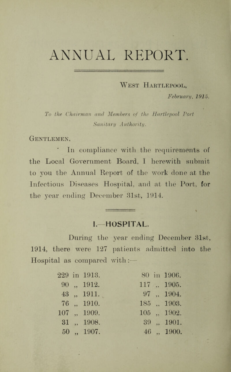 ANNUAL REPORT. West Hartlepool, February, 1915. To the Chairman and Members of the Hartlepool Port Sanitary Authority. Gentlemen, In compliance with the requirements of the Local Government Board, I herewith submit to you the Annual Report of the work done at the Infectious Diseases Hospital, and at the Port, for the year ending December 31st, 1D14. % I.—HOSPITAL. During the year ending December 31st, 1914, there were 127 patients admitted into the Hospital as compared with:— 229 in 1913. 90 „ 1912. 43 „ 1911. 76 „ 1910. 107 „ 1909. 31 „ 1908. 50 „ 1907. 80 in 1906. 117 „ 1905. 97 „ 1904. 185 „ 1903. 105 „ 1902. 39 „ 1901. 46 „ 1900.