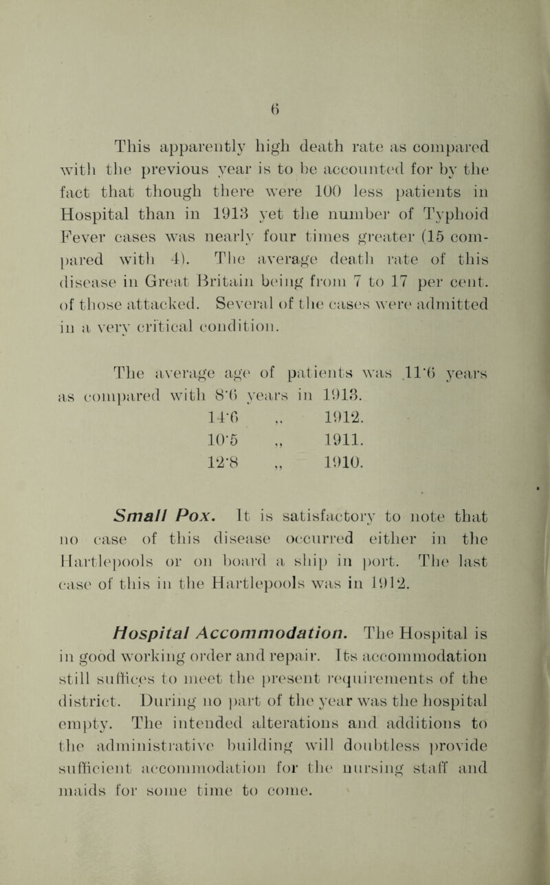 3 This apparently high death rate as compared with the previous year is to be accounted for by the fact that though there were 100 less patients in Hospital than in 1913 yet the number of Typhoid Fever cases was nearly four times greater (15 com- pared with 4). The average death rate of this disease in Great Britain being from 7 to 17 per cent, of those attacked. Several of the cases were admitted in a very critical condition. The average age of patients was 11*6 years as compared with 8*6 years in 1913. 14*0 „ 1912. 10*5 „ 1911. 12‘8 „ 1910. Small Pox. It is satisfactory to note that no case of this disease occurred either in the Hartlepools or on hoard a ship in port. The last case of this in the Hartlepools was in 1912. hospital Accommodation. The Hospital is in good working order and repair. Its accommodation still suffices to meet the present requirements of the district. During no part of the year was the hospital empty. The intended alterations and additions to the administrative building will doubtless provide sufficient accommodation for the nursing staff and maids for some time to come.